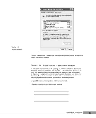 FIGURA 5-7
Limpieza de disco



                    Cada vez que seleccione o deseleccione una opción cambiará el número de la cantidad de
                    espacio total de disco que gane.




                    Ejercicio 5-2: Solución de un problema de hardware
                    Su instructor le proporcionará una PC que tenga un problema de hardware. Documente
                    el problema llenando la información para los puntos 1 a 6 a continuación. Puede usar la
                    Ayuda para la solución de problemas de hardware en el Apéndice A, el Administrador
                    de dispositivos y cualquier otra herramienta que tenga a su disposición para documentar
                    el problema. Después de haberlo documentado, pida a su instructor que apruebe su
                    metodología para resolver problemas. A continuación resuelva el problema.

                    La ﬁgura 5-8 muestra un ejemplo de un problema documentado.

                    1. Pasos de investigación para determinar el problema:

                         _________________________________________________

                         ________________________________________________

                         ________________________________________________

                         ________________________________________________

                         ________________________________________________




                                                                                 SOPORTE AL HARDWARE          65
 