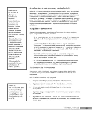 Actualización de controladores y vuelta al anterior
COMPRUEBE
                            Una de las causas principales de que un componente funcione mal es que un controlador
LO SIGUIENTE
                            es obsoleto, o bien esté alterado (“corrompido”). Como los controladores son especíﬁcos
¿Por qué los                para el sistema operativo, para actualizar un sistema operativo o aplicarle actualizaciones,
controladores               puede provocar que el componente funcione mal o que no funcione. Por ejemplo, si
se dañan?                   actualizara de Windows 98 a Windows XP, podría suceder que su impresora no funcionara,
                            porque el controlador de la impresora fue diseñado en forma especíﬁca para Windows 98.
Los controladores,          Si conoce dónde encontrar, actualizar y regresar los controladores a una conﬁguración
programas que               instalada previamente, puede ayudarse a resolver muchos problemas de conﬁguración
permiten que el             de hardware.
hardware funcione,
pueden dejar de             Búsqueda de controladores
funcionar por varias
razones, incluyendo:        Hay cuatro fuentes principales de controladores. Para obtener los mejores resultados,
                            repase la siguiente lista, en el orden presentado.
• Se actualizó el sistema
operativo.                       • CD del producto. La mayor parte del hardware viene con un CD en el que aparece
• Las actualizaciones              el controlador. Es el mejor lugar para encontrar un controlador de un hardware
al sistema operativo               nuevo.
u otros componentes
                                 • Actualización de Windows. Microsoft proporciona un conjunto de los últimos
hicieron inoperable o
                                   controladores y actualizaciones para el sistema operativo, programas y componentes
alteraron al controlador.
                                   de su PC. Actualizaciones de Windows busca en su PC y le proporciona una selección
• El controlador fue               de actualizaciones para el hardware y los programas de su PC. Puede entonces
alterado por un virus o            seleccionar la actualización que quiera instalar.
por una conﬁguración
inadecuada de la PC.             • El sitio Web del fabricante. La mayoría de los fabricantes de componentes
                                   proporcionan los últimos controladores para todos los componentes que tienen o
• El controlador fue               que han fabricado antes, en su sitio Web.
eliminado
• El controlador fue             • El CD de Microsoft XP Professional. El CD de instalación contiene controladores
                                   para muchos de los componentes en la lista de compatibilidad HCL (hardware
actualizado y el nuevo
                                   compatibility list). Puede encontrar la HCL en http://microsoft.com/hcl.
no trabaja con el
sistema operativo.
                            Actualización de controladores
                            Cuando usted instala un controlador nuevo para un componente que ya existe, está
                            actualizando el componente. Windows XP Professional facilita la actualización de los
                            controladores.

                            Para actualizar un controlador, haga lo siguiente:

                            1.   Busque el controlador que necesita en las fuentes arriba mencionadas.

                            2.   Haga clic en Inicio, clic derecho en Mi PC y después clic en Administrar.
CONSEJO
                            3.   En la consola de administrador del equipo, haga clic en Administrador
Si la unidad de CD-ROM
                                 de dispositivos.
es el componente que
funciona mal, use una       4.   Haga clic en el signo más (+) junto al tipo de componente para el que quiere actualizar
unidad USB para copiar           un controlador.

el controlador correcto     5.   Haga doble clic en el componente y después en la pestaña Controlador en el cuadro
en la PC.                        de diálogo Propiedades. En la ﬁgura 5-3 se ve un controlador para una unidad Toshiba
                                 de disco rígido.




                                                                                          SOPORTE AL HARDWARE              59
 