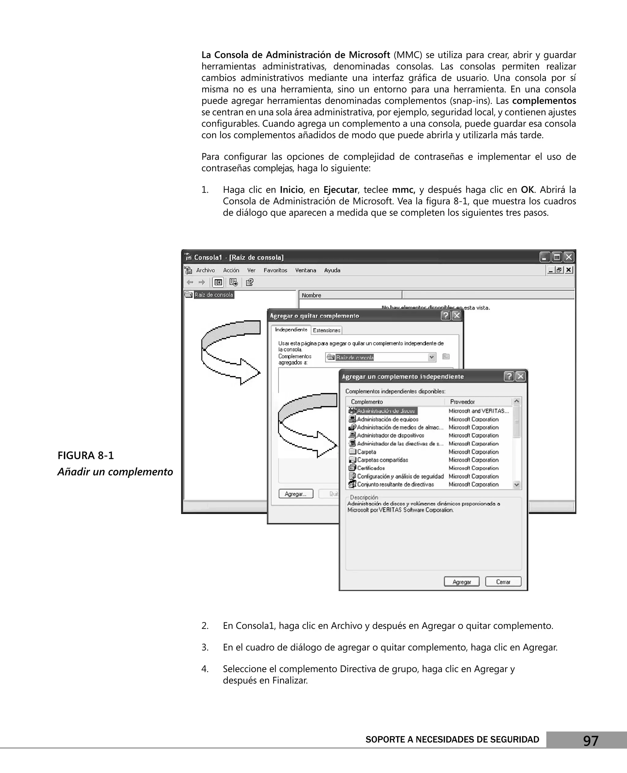 La Consola de Administración de Microsoft (MMC) se utiliza para crear, abrir y guardar
                        herramientas administrativas, denominadas consolas. Las consolas permiten realizar
                        cambios administrativos mediante una interfaz gráﬁca de usuario. Una consola por sí
                        misma no es una herramienta, sino un entorno para una herramienta. En una consola
                        puede agregar herramientas denominadas complementos (snap-ins). Las complementos
                        se centran en una sola área administrativa, por ejemplo, seguridad local, y contienen ajustes
                        conﬁgurables. Cuando agrega un complemento a una consola, puede guardar esa consola
                        con los complementos añadidos de modo que puede abrirla y utilizarla más tarde.

                        Para conﬁgurar las opciones de complejidad de contraseñas e implementar el uso de
                        contraseñas complejas, haga lo siguiente:

                        1.   Haga clic en Inicio, en Ejecutar, teclee mmc, y después haga clic en OK. Abrirá la
                             Consola de Administración de Microsoft. Vea la ﬁgura 8-1, que muestra los cuadros
                             de diálogo que aparecen a medida que se completen los siguientes tres pasos.




FIGURA 8-1
Añadir un complemento




                        2.   En Consola1, haga clic en Archivo y después en Agregar o quitar complemento.

                        3.   En el cuadro de diálogo de agregar o quitar complemento, haga clic en Agregar.

                        4.   Seleccione el complemento Directiva de grupo, haga clic en Agregar y
                             después en Finalizar.




                                                                SOPORTE A NECESIDADES DE SEGURIDAD                      97
 