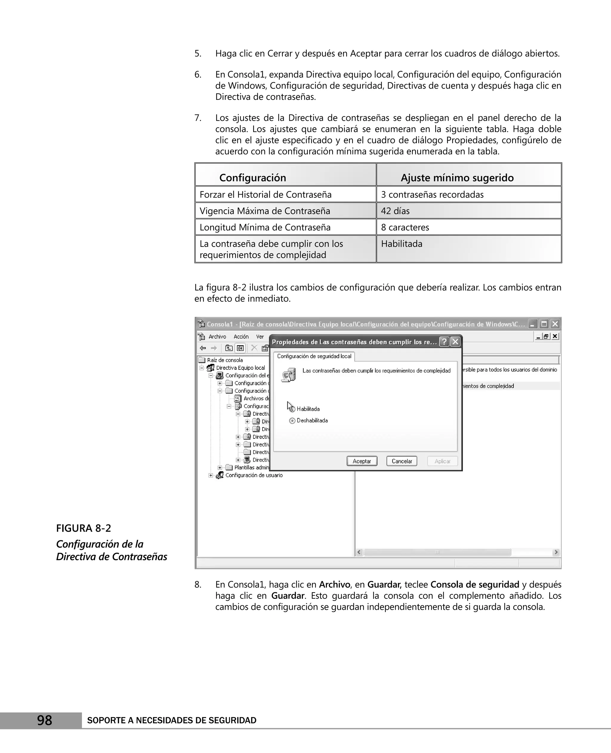 5.   Haga clic en Cerrar y después en Aceptar para cerrar los cuadros de diálogo abiertos.

                                6.   En Consola1, expanda Directiva equipo local, Conﬁguración del equipo, Conﬁguración
                                     de Windows, Conﬁguración de seguridad, Directivas de cuenta y después haga clic en
                                     Directiva de contraseñas.

                                7.   Los ajustes de la Directiva de contraseñas se despliegan en el panel derecho de la
                                     consola. Los ajustes que cambiará se enumeran en la siguiente tabla. Haga doble
                                     clic en el ajuste especiﬁcado y en el cuadro de diálogo Propiedades, conﬁgúrelo de
                                     acuerdo con la conﬁguración mínima sugerida enumerada en la tabla.

                                      Conﬁguración                                Ajuste mínimo sugerido
                                 Forzar el Historial de Contraseña           3 contraseñas recordadas
                                 Vigencia Máxima de Contraseña               42 días
                                 Longitud Mínima de Contraseña               8 caracteres
                                 La contraseña debe cumplir con los          Habilitada
                                 requerimientos de complejidad


                                La ﬁgura 8-2 ilustra los cambios de conﬁguración que debería realizar. Los cambios entran
                                en efecto de inmediato.




     FIGURA 8-2
     Conﬁguración de la
     Directiva de Contraseñas

                                8.   En Consola1, haga clic en Archivo, en Guardar, teclee Consola de seguridad y después
                                     haga clic en Guardar. Esto guardará la consola con el complemento añadido. Los
                                     cambios de conﬁguración se guardan independientemente de si guarda la consola.




98         SOPORTE A NECESIDADES DE SEGURIDAD
 