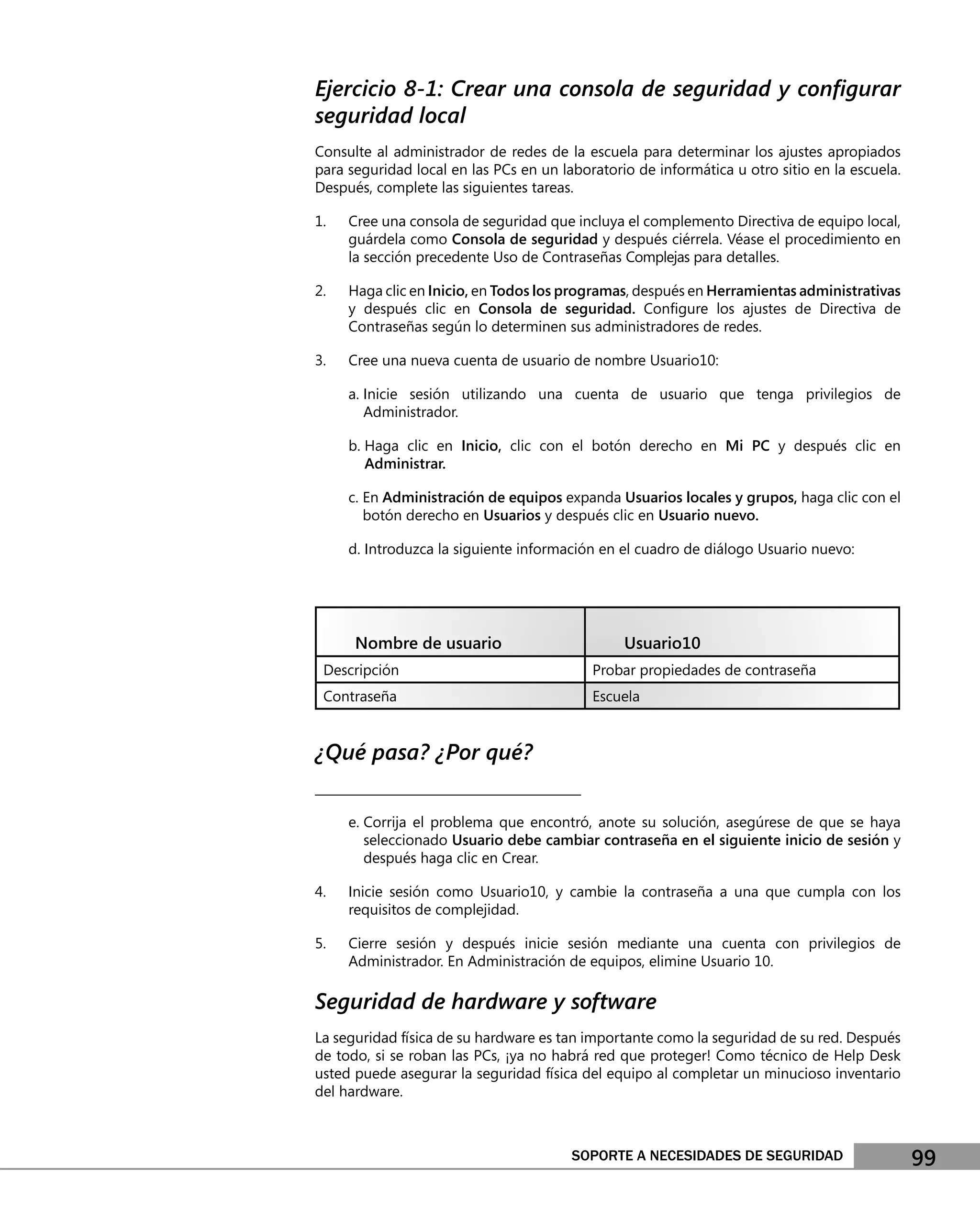Ejercicio 8-1: Crear una consola de seguridad y conﬁgurar
seguridad local
Consulte al administrador de redes de la escuela para determinar los ajustes apropiados
para seguridad local en las PCs en un laboratorio de informática u otro sitio en la escuela.
Después, complete las siguientes tareas.

1.   Cree una consola de seguridad que incluya el complemento Directiva de equipo local,
     guárdela como Consola de seguridad y después ciérrela. Véase el procedimiento en
     la sección precedente Uso de Contraseñas Complejas para detalles.

2.   Haga clic en Inicio, en Todos los programas, después en Herramientas administrativas
     y después clic en Consola de seguridad. Conﬁgure los ajustes de Directiva de
     Contraseñas según lo determinen sus administradores de redes.

3.   Cree una nueva cuenta de usuario de nombre Usuario10:

     a. Inicie sesión utilizando una cuenta de usuario que tenga privilegios de
        Administrador.

     b. Haga clic en Inicio, clic con el botón derecho en Mi PC y después clic en
        Administrar.

     c. En Administración de equipos expanda Usuarios locales y grupos, haga clic con el
        botón derecho en Usuarios y después clic en Usuario nuevo.

     d. Introduzca la siguiente información en el cuadro de diálogo Usuario nuevo:




      Nombre de usuario                           Usuario10
 Descripción                                  Probar propiedades de contraseña
 Contraseña                                   Escuela


¿Qué pasa? ¿Por qué?
___________________________________________

     e. Corrija el problema que encontró, anote su solución, asegúrese de que se haya
        seleccionado Usuario debe cambiar contraseña en el siguiente inicio de sesión y
        después haga clic en Crear.

4.   Inicie sesión como Usuario10, y cambie la contraseña a una que cumpla con los
     requisitos de complejidad.

5.   Cierre sesión y después inicie sesión mediante una cuenta con privilegios de
     Administrador. En Administración de equipos, elimine Usuario 10.

Seguridad de hardware y software
La seguridad física de su hardware es tan importante como la seguridad de su red. Después
de todo, si se roban las PCs, ¡ya no habrá red que proteger! Como técnico de Help Desk
usted puede asegurar la seguridad física del equipo al completar un minucioso inventario
del hardware.



                                         SOPORTE A NECESIDADES DE SEGURIDAD                    99
 