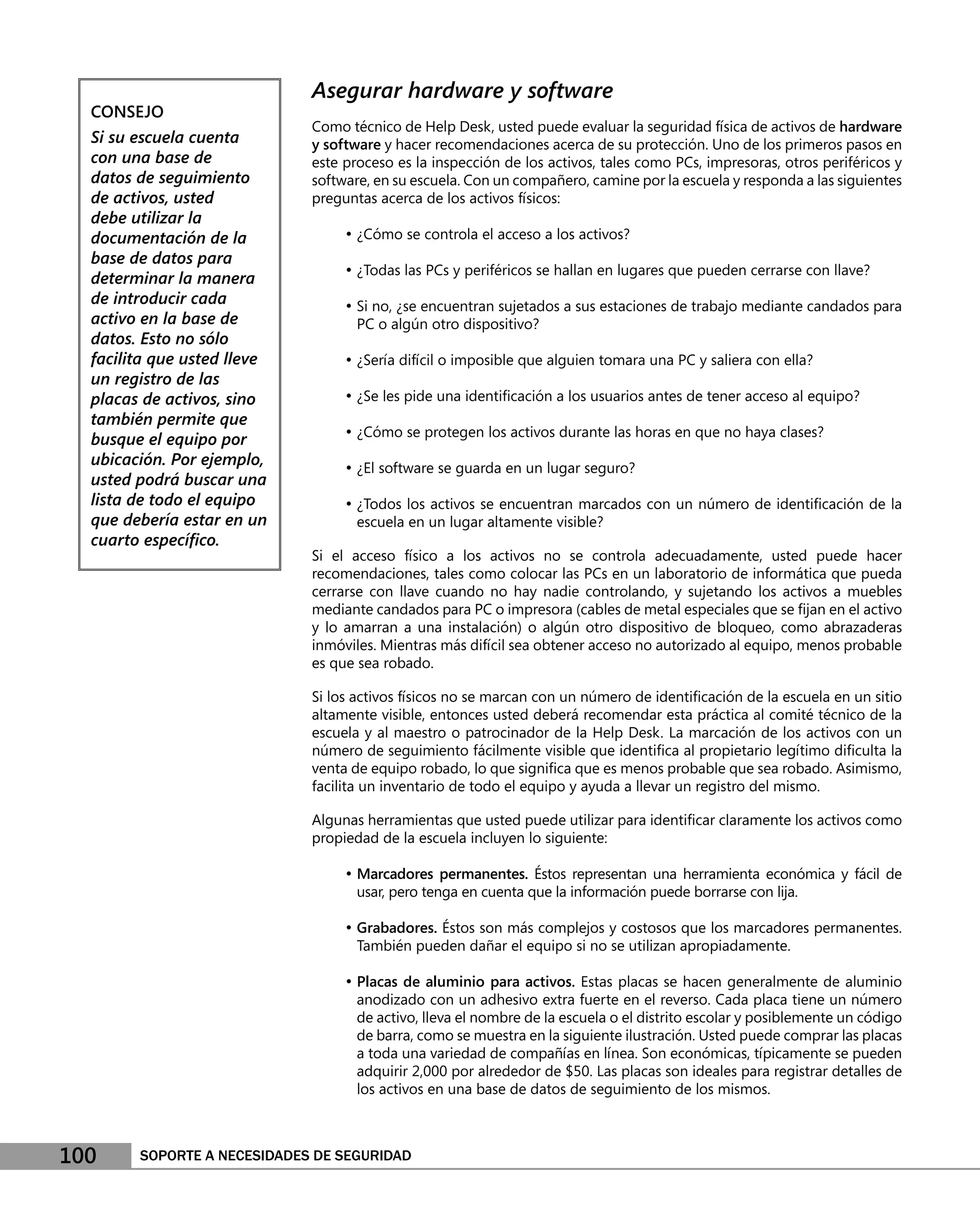 Asegurar hardware y software
  CONSEJO
                             Como técnico de Help Desk, usted puede evaluar la seguridad física de activos de hardware
  Si su escuela cuenta       y software y hacer recomendaciones acerca de su protección. Uno de los primeros pasos en
  con una base de            este proceso es la inspección de los activos, tales como PCs, impresoras, otros periféricos y
  datos de seguimiento       software, en su escuela. Con un compañero, camine por la escuela y responda a las siguientes
  de activos, usted          preguntas acerca de los activos físicos:
  debe utilizar la
  documentación de la             • ¿Cómo se controla el acceso a los activos?
  base de datos para
                                  • ¿Todas las PCs y periféricos se hallan en lugares que pueden cerrarse con llave?
  determinar la manera
  de introducir cada              • Si no, ¿se encuentran sujetados a sus estaciones de trabajo mediante candados para
  activo en la base de              PC o algún otro dispositivo?
  datos. Esto no sólo
  facilita que usted lleve        • ¿Sería difícil o imposible que alguien tomara una PC y saliera con ella?
  un registro de las
  placas de activos, sino         • ¿Se les pide una identiﬁcación a los usuarios antes de tener acceso al equipo?
  también permite que
  busque el equipo por            • ¿Cómo se protegen los activos durante las horas en que no haya clases?
  ubicación. Por ejemplo,         • ¿El software se guarda en un lugar seguro?
  usted podrá buscar una
  lista de todo el equipo         • ¿Todos los activos se encuentran marcados con un número de identiﬁcación de la
  que debería estar en un           escuela en un lugar altamente visible?
  cuarto especíﬁco.
                             Si el acceso físico a los activos no se controla adecuadamente, usted puede hacer
                             recomendaciones, tales como colocar las PCs en un laboratorio de informática que pueda
                             cerrarse con llave cuando no hay nadie controlando, y sujetando los activos a muebles
                             mediante candados para PC o impresora (cables de metal especiales que se ﬁjan en el activo
                             y lo amarran a una instalación) o algún otro dispositivo de bloqueo, como abrazaderas
                             inmóviles. Mientras más difícil sea obtener acceso no autorizado al equipo, menos probable
                             es que sea robado.

                             Si los activos físicos no se marcan con un número de identiﬁcación de la escuela en un sitio
                             altamente visible, entonces usted deberá recomendar esta práctica al comité técnico de la
                             escuela y al maestro o patrocinador de la Help Desk. La marcación de los activos con un
                             número de seguimiento fácilmente visible que identiﬁca al propietario legítimo diﬁculta la
                             venta de equipo robado, lo que signiﬁca que es menos probable que sea robado. Asimismo,
                             facilita un inventario de todo el equipo y ayuda a llevar un registro del mismo.

                             Algunas herramientas que usted puede utilizar para identiﬁcar claramente los activos como
                             propiedad de la escuela incluyen lo siguiente:

                                  • Marcadores permanentes. Éstos representan una herramienta económica y fácil de
                                    usar, pero tenga en cuenta que la información puede borrarse con lija.

                                  • Grabadores. Éstos son más complejos y costosos que los marcadores permanentes.
                                    También pueden dañar el equipo si no se utilizan apropiadamente.

                                  • Placas de aluminio para activos. Estas placas se hacen generalmente de aluminio
                                    anodizado con un adhesivo extra fuerte en el reverso. Cada placa tiene un número
                                    de activo, lleva el nombre de la escuela o el distrito escolar y posiblemente un código
                                    de barra, como se muestra en la siguiente ilustración. Usted puede comprar las placas
                                    a toda una variedad de compañías en línea. Son económicas, típicamente se pueden
                                    adquirir 2,000 por alrededor de $50. Las placas son ideales para registrar detalles de
                                    los activos en una base de datos de seguimiento de los mismos.



100     SOPORTE A NECESIDADES DE SEGURIDAD
 