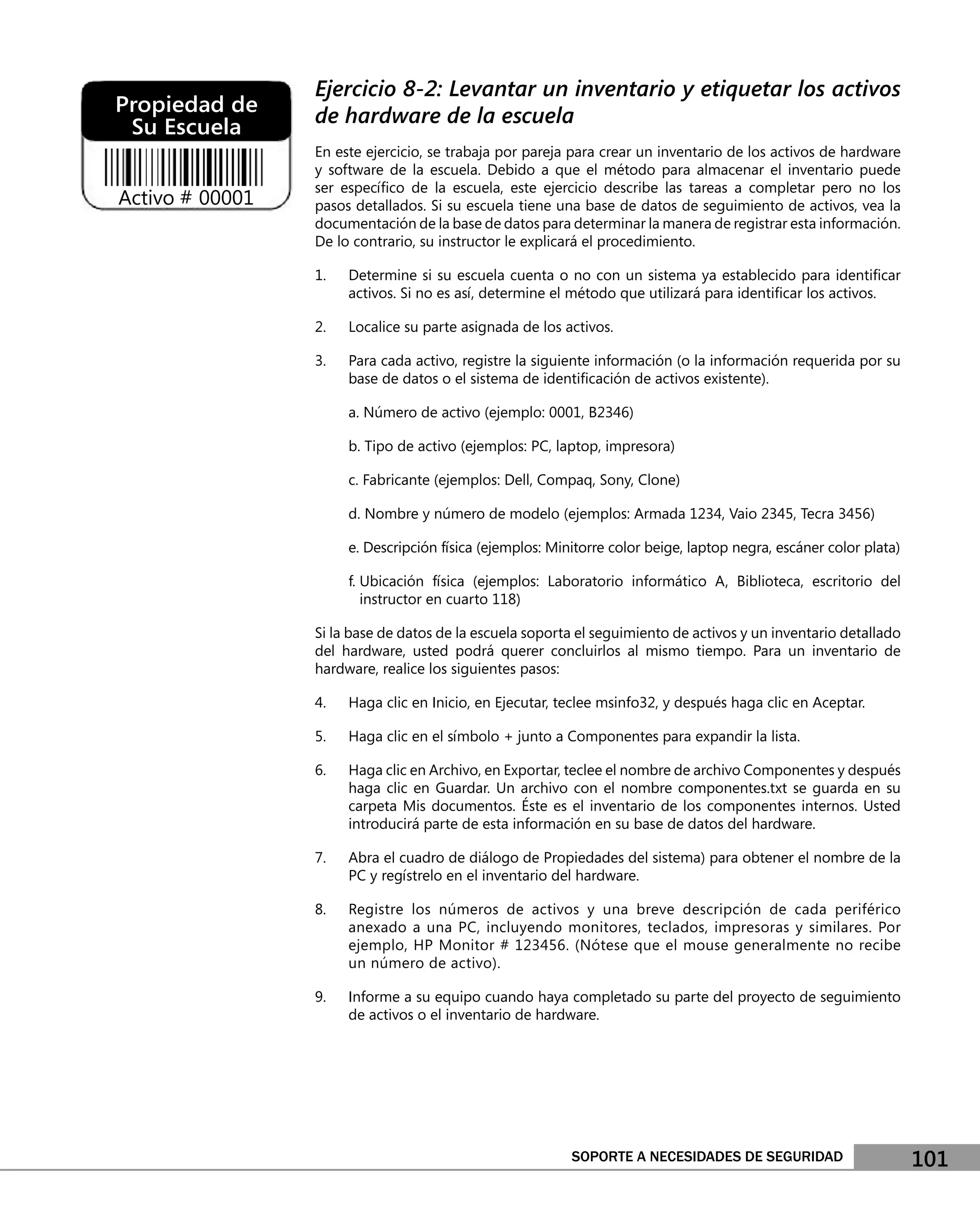 Ejercicio 8-2: Levantar un inventario y etiquetar los activos
Propiedad de     de hardware de la escuela
 Su Escuela
                 En este ejercicio, se trabaja por pareja para crear un inventario de los activos de hardware
                 y software de la escuela. Debido a que el método para almacenar el inventario puede
                 ser especíﬁco de la escuela, este ejercicio describe las tareas a completar pero no los
Activo # 00001   pasos detallados. Si su escuela tiene una base de datos de seguimiento de activos, vea la
                 documentación de la base de datos para determinar la manera de registrar esta información.
                 De lo contrario, su instructor le explicará el procedimiento.

                 1.   Determine si su escuela cuenta o no con un sistema ya establecido para identiﬁcar
                      activos. Si no es así, determine el método que utilizará para identiﬁcar los activos.

                 2.   Localice su parte asignada de los activos.

                 3.   Para cada activo, registre la siguiente información (o la información requerida por su
                      base de datos o el sistema de identiﬁcación de activos existente).

                      a. Número de activo (ejemplo: 0001, B2346)

                      b. Tipo de activo (ejemplos: PC, laptop, impresora)

                      c. Fabricante (ejemplos: Dell, Compaq, Sony, Clone)

                      d. Nombre y número de modelo (ejemplos: Armada 1234, Vaio 2345, Tecra 3456)

                      e. Descripción física (ejemplos: Minitorre color beige, laptop negra, escáner color plata)

                      f. Ubicación física (ejemplos: Laboratorio informático A, Biblioteca, escritorio del
                         instructor en cuarto 118)

                 Si la base de datos de la escuela soporta el seguimiento de activos y un inventario detallado
                 del hardware, usted podrá querer concluirlos al mismo tiempo. Para un inventario de
                 hardware, realice los siguientes pasos:

                 4.   Haga clic en Inicio, en Ejecutar, teclee msinfo32, y después haga clic en Aceptar.

                 5.   Haga clic en el símbolo + junto a Componentes para expandir la lista.

                 6.   Haga clic en Archivo, en Exportar, teclee el nombre de archivo Componentes y después
                      haga clic en Guardar. Un archivo con el nombre componentes.txt se guarda en su
                      carpeta Mis documentos. Éste es el inventario de los componentes internos. Usted
                      introducirá parte de esta información en su base de datos del hardware.

                 7.   Abra el cuadro de diálogo de Propiedades del sistema) para obtener el nombre de la
                      PC y regístrelo en el inventario del hardware.

                 8.   Registre los números de activos y una breve descripción de cada periférico
                      anexado a una PC, incluyendo monitores, teclados, impresoras y similares. Por
                      ejemplo, HP Monitor # 123456. (Nótese que el mouse generalmente no recibe
                      un número de activo).

                 9.   Informe a su equipo cuando haya completado su parte del proyecto de seguimiento
                      de activos o el inventario de hardware.




                                                          SOPORTE A NECESIDADES DE SEGURIDAD                       101
 
