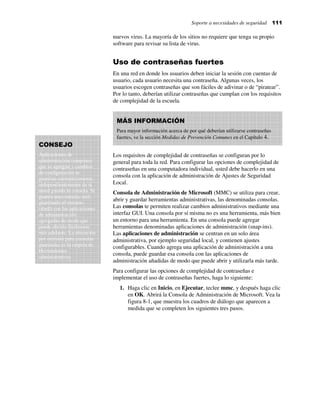 Soporte a necesidades de seguridad 111
nuevos virus. La mayoría de los sitios no requiere que tenga su propio
software para revisar su lista de virus.
Uso de contraseñas fuertes
En una red en donde los usuarios deben iniciar la sesión con cuentas de
usuario, cada usuario necesita una contraseña. Algunas veces, los
usuarios escogen contraseñas que son fáciles de adivinar o de “piratear”.
Por lo tanto, deberían utilizar contraseñas que cumplan con los requisitos
de complejidad de la escuela.
Los requisitos de complejidad de contraseñas se configuran por lo
general para toda la red. Para configurar las opciones de complejidad de
contraseñas en una computadora individual, usted debe hacerlo en una
consola con la aplicación de administración de Ajustes de Seguridad
Local.
Consola de Administración de Microsoft (MMC) se utiliza para crear,
abrir y guardar herramientas administrativas, las denominadas consolas.
Las consolas te permiten realizar cambios administrativos mediante una
interfaz GUI. Una consola por sí misma no es una herramienta, más bien
un entorno para una herramienta. En una consola puede agregar
herramientas denominadas aplicaciones de administración (snap-ins).
Las aplicaciones de administración se centran en un solo área
administrativa, por ejemplo seguridad local, y contienen ajustes
configurables. Cuando agrega una aplicación de administración a una
consola, puede guardar esa consola con las aplicaciones de
administración añadidas de modo que puede abrir y utilizarla más tarde.
Para configurar las opciones de complejidad de contraseñas e
implementar el uso de contraseñas fuertes, haga lo siguiente:
1. Haga clic en Inicio, en Ejecutar, teclee mmc, y después haga clic
en OK. Abrirá la Consola de Administración de Microsoft. Vea la
figura 8-1, que muestra los cuadros de diálogo que aparecen a
medida que se completen los siguientes tres pasos.
MÁS INFORMACIÓN
Para mayor información acerca de por qué deberían utilizarse contraseñas
fuertes, ve la sección Medidas de Prevención Comunes en el Capítulo 4.
CONSEJO
Aplicaciones de
administración (snap-ins)
que se agregan y cambios
de configuración se
guardan automáticamente,
independientemente de si
usted guarda la consola. Si
guarda una consola, está
guardando el entorno
(shell) con las aplicaciones
de administración
agregadas de modo que
puede abrirlo fácilmente
más adelante. La ubicación
por omisión para consolas
guardadas es la carpeta de
Herramientas
administrativas
 