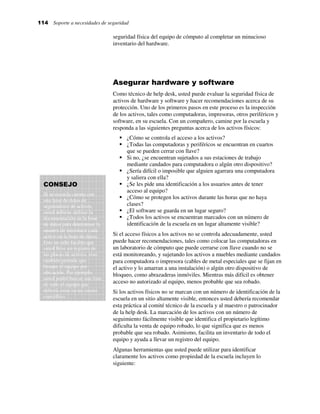114 Soporte a necesidades de seguridad
seguridad física del equipo de cómputo al completar un minucioso
inventario del hardware.
Asegurar hardware y software
Como técnico de help desk, usted puede evaluar la seguridad física de
activos de hardware y software y hacer recomendaciones acerca de su
protección. Uno de los primeros pasos en este proceso es la inspección
de los activos, tales como computadoras, impresoras, otros periféricos y
software, en su escuela. Con un compañero, camine por la escuela y
responda a las siguientes preguntas acerca de los activos físicos:
¿Cómo se controla el acceso a los activos?
¿Todas las computadoras y periféricos se encuentran en cuartos
que se pueden cerrar con llave?
Si no, ¿se encuentran sujetados a sus estaciones de trabajo
mediante candados para computadora o algún otro dispositivo?
¿Sería difícil o imposible que alguien agarrara una computadora
y saliera con ella?
¿Se les pide una identificación a los usuarios antes de tener
acceso al equipo?
¿Cómo se protegen los activos durante las horas que no haya
clases?
¿El software se guarda en un lugar seguro?
¿Todos los activos se encuentran marcados con un número de
identificación de la escuela en un lugar altamente visible?
Si el acceso físicos a los activos no se controla adecuadamente, usted
puede hacer recomendaciones, tales como colocar las computadoras en
un laboratorio de cómputo que puede cerrarse con llave cuando no se
está monitoreando, y sujetando los activos a muebles mediante candados
para computadora o impresora (cables de metal especiales que se fijan en
el activo y lo amarran a una instalación) o algún otro dispositivo de
bloqueo, como abrazaderas inmóviles. Mientras más difícil es obtener
acceso no autorizado al equipo, menos probable que sea robado.
Si los activos físicos no se marcan con un número de identificación de la
escuela en un sitio altamente visible, entonces usted debería recomendar
esta práctica al comité técnico de la escuela y al maestro o patrocinador
de la help desk. La marcación de los activos con un número de
seguimiento fácilmente visible que identifica el propietario legítimo
dificulta la venta de equipo robado, lo que significa que es menos
probable que sea robado. Asimismo, facilita un inventario de todo el
equipo y ayuda a llevar un registro del equipo.
Algunas herramientas que usted puede utilizar para identificar
claramente los activos como propiedad de la escuela incluyen lo
siguiente:
CONSEJO
Si su escuela cuenta con
una base de datos de
seguimiento de activos,
usted debiese utilizar la
documentación de la base
de datos para determinar la
manera de introducir cada
activo en la base de datos.
Esto no sólo facilita que
usted lleve un registro de
las placas de activos, sino
también permite que
busque el equipo por
ubicación. Por ejemplo,
usted podrá buscar una lista
de todo el equipo que
debería estar en un cuarto
específico.
 