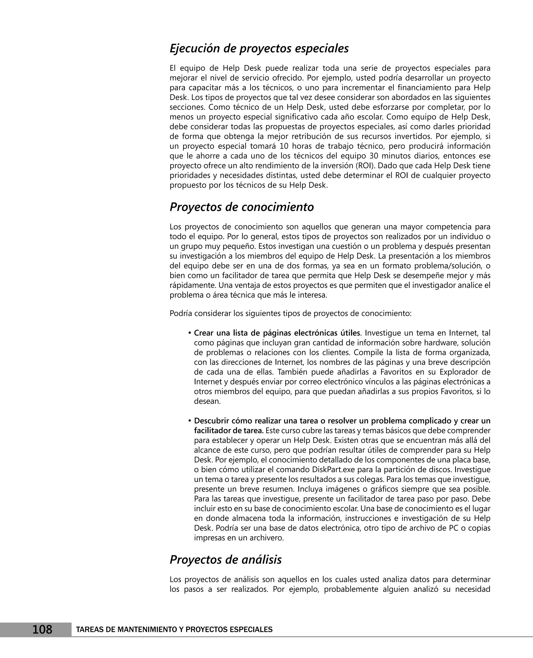 Ejecución de proyectos especiales
                           El equipo de Help Desk puede realizar toda una serie de proyectos especiales para
                           mejorar el nivel de servicio ofrecido. Por ejemplo, usted podría desarrollar un proyecto
                           para capacitar más a los técnicos, o uno para incrementar el ﬁnanciamiento para Help
                           Desk. Los tipos de proyectos que tal vez desee considerar son abordados en las siguientes
                           secciones. Como técnico de un Help Desk, usted debe esforzarse por completar, por lo
                           menos un proyecto especial signiﬁcativo cada año escolar. Como equipo de Help Desk,
                           debe considerar todas las propuestas de proyectos especiales, así como darles prioridad
                           de forma que obtenga la mejor retribución de sus recursos invertidos. Por ejemplo, si
                           un proyecto especial tomará 10 horas de trabajo técnico, pero producirá información
                           que le ahorre a cada uno de los técnicos del equipo 30 minutos diarios, entonces ese
                           proyecto ofrece un alto rendimiento de la inversión (ROI). Dado que cada Help Desk tiene
                           prioridades y necesidades distintas, usted debe determinar el ROI de cualquier proyecto
                           propuesto por los técnicos de su Help Desk.

                           Proyectos de conocimiento
                           Los proyectos de conocimiento son aquellos que generan una mayor competencia para
                           todo el equipo. Por lo general, estos tipos de proyectos son realizados por un individuo o
                           un grupo muy pequeño. Estos investigan una cuestión o un problema y después presentan
                           su investigación a los miembros del equipo de Help Desk. La presentación a los miembros
                           del equipo debe ser en una de dos formas, ya sea en un formato problema/solución, o
                           bien como un facilitador de tarea que permita que Help Desk se desempeñe mejor y más
                           rápidamente. Una ventaja de estos proyectos es que permiten que el investigador analice el
                           problema o área técnica que más le interesa.

                           Podría considerar los siguientes tipos de proyectos de conocimiento:

                                • Crear una lista de páginas electrónicas útiles. Investigue un tema en Internet, tal
                                 como páginas que incluyan gran cantidad de información sobre hardware, solución
                                 de problemas o relaciones con los clientes. Compile la lista de forma organizada,
                                 con las direcciones de Internet, los nombres de las páginas y una breve descripción
                                 de cada una de ellas. También puede añadirlas a Favoritos en su Explorador de
                                 Internet y después enviar por correo electrónico vínculos a las páginas electrónicas a
                                 otros miembros del equipo, para que puedan añadirlas a sus propios Favoritos, si lo
                                 desean.

                                • Descubrir cómo realizar una tarea o resolver un problema complicado y crear un
                                 facilitador de tarea. Este curso cubre las tareas y temas básicos que debe comprender
                                 para establecer y operar un Help Desk. Existen otras que se encuentran más allá del
                                 alcance de este curso, pero que podrían resultar útiles de comprender para su Help
                                 Desk. Por ejemplo, el conocimiento detallado de los componentes de una placa base,
                                 o bien cómo utilizar el comando DiskPart.exe para la partición de discos. Investigue
                                 un tema o tarea y presente los resultados a sus colegas. Para los temas que investigue,
                                 presente un breve resumen. Incluya imágenes o gráﬁcos siempre que sea posible.
                                 Para las tareas que investigue, presente un facilitador de tarea paso por paso. Debe
                                 incluir esto en su base de conocimiento escolar. Una base de conocimiento es el lugar
                                 en donde almacena toda la información, instrucciones e investigación de su Help
                                 Desk. Podría ser una base de datos electrónica, otro tipo de archivo de PC o copias
                                 impresas en un archivero.

                           Proyectos de análisis
                           Los proyectos de análisis son aquellos en los cuales usted analiza datos para determinar
                           los pasos a ser realizados. Por ejemplo, probablemente alguien analizó su necesidad




108   TAREAS DE MANTENIMIENTO Y PROYECTOS ESPECIALES
 