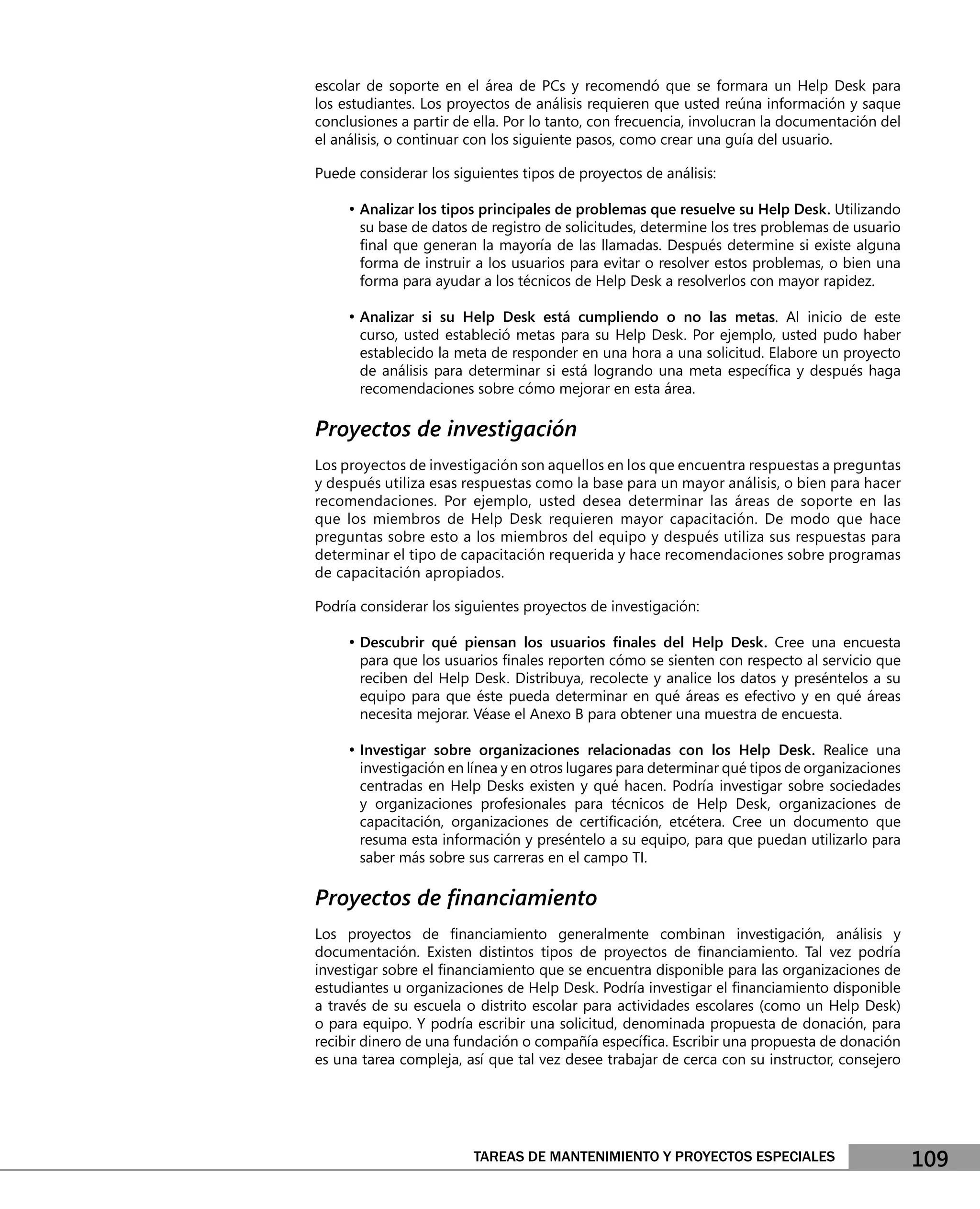 escolar de soporte en el área de PCs y recomendó que se formara un Help Desk para
los estudiantes. Los proyectos de análisis requieren que usted reúna información y saque
conclusiones a partir de ella. Por lo tanto, con frecuencia, involucran la documentación del
el análisis, o continuar con los siguiente pasos, como crear una guía del usuario.

Puede considerar los siguientes tipos de proyectos de análisis:

     • Analizar los tipos principales de problemas que resuelve su Help Desk. Utilizando
       su base de datos de registro de solicitudes, determine los tres problemas de usuario
       ﬁnal que generan la mayoría de las llamadas. Después determine si existe alguna
       forma de instruir a los usuarios para evitar o resolver estos problemas, o bien una
       forma para ayudar a los técnicos de Help Desk a resolverlos con mayor rapidez.

     • Analizar si su Help Desk está cumpliendo o no las metas. Al inicio de este
       curso, usted estableció metas para su Help Desk. Por ejemplo, usted pudo haber
       establecido la meta de responder en una hora a una solicitud. Elabore un proyecto
       de análisis para determinar si está logrando una meta especíﬁca y después haga
       recomendaciones sobre cómo mejorar en esta área.

Proyectos de investigación
Los proyectos de investigación son aquellos en los que encuentra respuestas a preguntas
y después utiliza esas respuestas como la base para un mayor análisis, o bien para hacer
recomendaciones. Por ejemplo, usted desea determinar las áreas de soporte en las
que los miembros de Help Desk requieren mayor capacitación. De modo que hace
preguntas sobre esto a los miembros del equipo y después utiliza sus respuestas para
determinar el tipo de capacitación requerida y hace recomendaciones sobre programas
de capacitación apropiados.

Podría considerar los siguientes proyectos de investigación:

     • Descubrir qué piensan los usuarios ﬁnales del Help Desk. Cree una encuesta
       para que los usuarios ﬁnales reporten cómo se sienten con respecto al servicio que
       reciben del Help Desk. Distribuya, recolecte y analice los datos y preséntelos a su
       equipo para que éste pueda determinar en qué áreas es efectivo y en qué áreas
       necesita mejorar. Véase el Anexo B para obtener una muestra de encuesta.

     • Investigar sobre organizaciones relacionadas con los Help Desk. Realice una
       investigación en línea y en otros lugares para determinar qué tipos de organizaciones
       centradas en Help Desks existen y qué hacen. Podría investigar sobre sociedades
       y organizaciones profesionales para técnicos de Help Desk, organizaciones de
       capacitación, organizaciones de certiﬁcación, etcétera. Cree un documento que
       resuma esta información y preséntelo a su equipo, para que puedan utilizarlo para
       saber más sobre sus carreras en el campo TI.

Proyectos de ﬁnanciamiento
Los proyectos de ﬁnanciamiento generalmente combinan investigación, análisis y
documentación. Existen distintos tipos de proyectos de ﬁnanciamiento. Tal vez podría
investigar sobre el ﬁnanciamiento que se encuentra disponible para las organizaciones de
estudiantes u organizaciones de Help Desk. Podría investigar el ﬁnanciamiento disponible
a través de su escuela o distrito escolar para actividades escolares (como un Help Desk)
o para equipo. Y podría escribir una solicitud, denominada propuesta de donación, para
recibir dinero de una fundación o compañía especíﬁca. Escribir una propuesta de donación
es una tarea compleja, así que tal vez desee trabajar de cerca con su instructor, consejero




                        TAREAS DE MANTENIMIENTO Y PROYECTOS ESPECIALES                         109
 