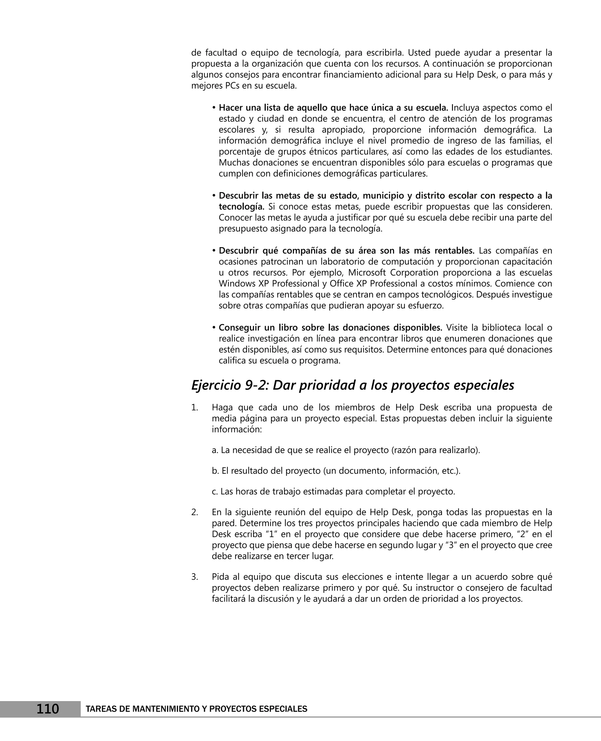 de facultad o equipo de tecnología, para escribirla. Usted puede ayudar a presentar la
                           propuesta a la organización que cuenta con los recursos. A continuación se proporcionan
                           algunos consejos para encontrar ﬁnanciamiento adicional para su Help Desk, o para más y
                           mejores PCs en su escuela.

                                • Hacer una lista de aquello que hace única a su escuela. Incluya aspectos como el
                                 estado y ciudad en donde se encuentra, el centro de atención de los programas
                                 escolares y, si resulta apropiado, proporcione información demográﬁca. La
                                 información demográﬁca incluye el nivel promedio de ingreso de las familias, el
                                 porcentaje de grupos étnicos particulares, así como las edades de los estudiantes.
                                 Muchas donaciones se encuentran disponibles sólo para escuelas o programas que
                                 cumplen con deﬁniciones demográﬁcas particulares.

                                • Descubrir las metas de su estado, municipio y distrito escolar con respecto a la
                                 tecnología. Si conoce estas metas, puede escribir propuestas que las consideren.
                                 Conocer las metas le ayuda a justiﬁcar por qué su escuela debe recibir una parte del
                                 presupuesto asignado para la tecnología.

                                • Descubrir qué compañías de su área son las más rentables. Las compañías en
                                 ocasiones patrocinan un laboratorio de computación y proporcionan capacitación
                                 u otros recursos. Por ejemplo, Microsoft Corporation proporciona a las escuelas
                                 Windows XP Professional y Ofﬁce XP Professional a costos mínimos. Comience con
                                 las compañías rentables que se centran en campos tecnológicos. Después investigue
                                 sobre otras compañías que pudieran apoyar su esfuerzo.

                                • Conseguir un libro sobre las donaciones disponibles. Visite la biblioteca local o
                                 realice investigación en línea para encontrar libros que enumeren donaciones que
                                 estén disponibles, así como sus requisitos. Determine entonces para qué donaciones
                                 caliﬁca su escuela o programa.

                           Ejercicio 9-2: Dar prioridad a los proyectos especiales
                           1.   Haga que cada uno de los miembros de Help Desk escriba una propuesta de
                                media página para un proyecto especial. Estas propuestas deben incluir la siguiente
                                información:

                                a. La necesidad de que se realice el proyecto (razón para realizarlo).

                                b. El resultado del proyecto (un documento, información, etc.).

                                c. Las horas de trabajo estimadas para completar el proyecto.

                           2.   En la siguiente reunión del equipo de Help Desk, ponga todas las propuestas en la
                                pared. Determine los tres proyectos principales haciendo que cada miembro de Help
                                Desk escriba “1” en el proyecto que considere que debe hacerse primero, “2” en el
                                proyecto que piensa que debe hacerse en segundo lugar y “3” en el proyecto que cree
                                debe realizarse en tercer lugar.

                           3.   Pida al equipo que discuta sus elecciones e intente llegar a un acuerdo sobre qué
                                proyectos deben realizarse primero y por qué. Su instructor o consejero de facultad
                                facilitará la discusión y le ayudará a dar un orden de prioridad a los proyectos.




110   TAREAS DE MANTENIMIENTO Y PROYECTOS ESPECIALES
 