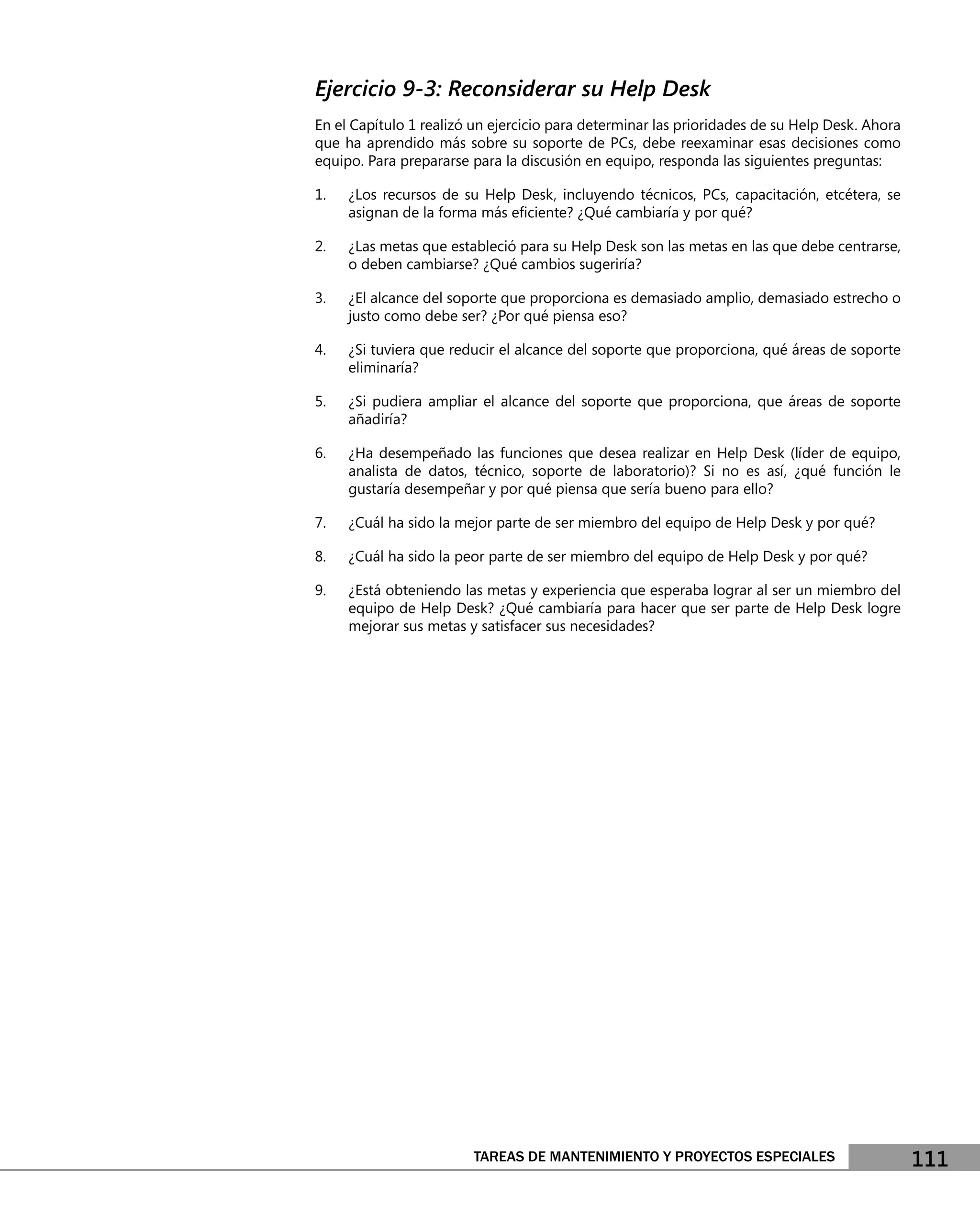 Ejercicio 9-3: Reconsiderar su Help Desk
En el Capítulo 1 realizó un ejercicio para determinar las prioridades de su Help Desk. Ahora
que ha aprendido más sobre su soporte de PCs, debe reexaminar esas decisiones como
equipo. Para prepararse para la discusión en equipo, responda las siguientes preguntas:

1.   ¿Los recursos de su Help Desk, incluyendo técnicos, PCs, capacitación, etcétera, se
     asignan de la forma más eﬁciente? ¿Qué cambiaría y por qué?

2.   ¿Las metas que estableció para su Help Desk son las metas en las que debe centrarse,
     o deben cambiarse? ¿Qué cambios sugeriría?

3.   ¿El alcance del soporte que proporciona es demasiado amplio, demasiado estrecho o
     justo como debe ser? ¿Por qué piensa eso?

4.   ¿Si tuviera que reducir el alcance del soporte que proporciona, qué áreas de soporte
     eliminaría?

5.   ¿Si pudiera ampliar el alcance del soporte que proporciona, que áreas de soporte
     añadiría?

6.   ¿Ha desempeñado las funciones que desea realizar en Help Desk (líder de equipo,
     analista de datos, técnico, soporte de laboratorio)? Si no es así, ¿qué función le
     gustaría desempeñar y por qué piensa que sería bueno para ello?

7.   ¿Cuál ha sido la mejor parte de ser miembro del equipo de Help Desk y por qué?

8.   ¿Cuál ha sido la peor parte de ser miembro del equipo de Help Desk y por qué?

9.   ¿Está obteniendo las metas y experiencia que esperaba lograr al ser un miembro del
     equipo de Help Desk? ¿Qué cambiaría para hacer que ser parte de Help Desk logre
     mejorar sus metas y satisfacer sus necesidades?




                        TAREAS DE MANTENIMIENTO Y PROYECTOS ESPECIALES                         111
 