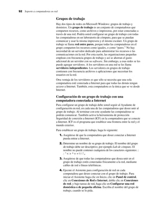 92 Soporte a computadoras en red
Grupos de trabajo
Hay dos tipos de redes en Microsoft Windows: grupos de trabajo y
dominios. Un grupo de trabajo es un conjunto de computadoras que
comparten recursos, como archivos e impresoras, por estar conectadas a
través de una red. Podría usted configurar un grupo de trabajo con todas
las computadoras en un laboratorio de cómputo, para que se puedan
comunicar y usar la misma impresora y el mismo escáner. Un grupo de
trabajo se llama red entre pares, porque todas las computadoras en el
grupo comparten los recursos como iguales, o como “pares.” No hay
necesidad de un servidor dedicado para administrar los recursos o las
comunicaciones en la red. Por esta razón, las organizaciones pequeñas
emplean con frecuencia grupos de trabajo y así se ahorran el gasto
adicional de un servidor con su software. Sin embargo, a esas redes se les
puede agregar servidores. A los servidores en una red se les llama
servidores independientes. Los servidores en grupos de trabajo
contienen con frecuencia archivos o aplicaciones que necesitan los
usuarios en la red.
Otra ventaja de los servidores es que sólo se necesita que una sola
computadora esté conectada a Internet para que todas las demás tengan
acceso a Internet. También, esta computadora es la única que se ve desde
Internet.
Configuración de un grupo de trabajo con una
computadora conectada a Internet
Para configurar un grupo de trabajo debe usted seguir al Ayudante de
configuración en red, en cada una de las computadoras que desee unir al
grupo de trabajo. Al terminar con este ayudante las computadoras se
podrán comunicar. También activa la herramienta de protección
Seguridad de conexión a Internet (ICF) en la computadora que se conecte
a Internet. ICF es el programa que establece una frontera entre la red y el
mundo exterior.
Para establecer un grupo de trabajo, haga lo siguiente:
1. Asegúrese de que la computadora que desee conectar a Internet
pueda entrar a Internet.
2. Determine un nombre de su grupo de trabajo. El nombre del grupo
de trabajo debe ser descriptivo; por ejemplo Lab de cómputo. El
nombre no puede contener cualquiera de los caracteres siguientes: ;
: " < > * + =  | ? ,.
3. Asegúrese de que todas las computadoras que desea unir en el
grupo de trabajo estén conectadas físicamente a la red, mediante
cables de red o líneas telefónicas.
4. Ejecute el Asistente para configuración de red en cada
computadora que desee conectar con el grupo de trabajo. Para
iniciar el Asistente haga clic en Inicio, clic en Panel de control,
clic en Conexiones de Red e Internet, doble clic en Conexiones
de red, y bajo tareas de red, haga clic en Configurar una red
doméstica o de pequeña oficina. Escriba el nombre del grupo de
trabajo, cuando se lo pida.
 