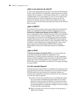 96 Soporte a computadoras en red
¿Qué es una máscara de subred?
La máscara de subred determina qué partes de la dirección IP identifican
la red, y cuáles identifican la computadora. Algunas máscaras de subred
también están en cuartetos, y suelen tener la forma 255.x.x.x, donde cada
x también puede ser 255; por ejemplo 255.255.255.255.0. Cada escuela
tendrá una máscara de subred. Comprender las direcciones IP y las
máscaras de subred es un proceso directo, pero tardado. En la mayor
parte de los casos sólo necesitará usted saber que la máscara de subred es
para su escuela.
¿Qué es DHCP?
En la mayoría de las escuelas y para la mayor parte de las estaciones de
trabajo, las computadoras cliente se deberían configurar para usar el
Protocolo de configuración dinámica de host (DHCP). Esto permite
que las computadoras cliente obtengan direcciones IP en forma dinámica,
lo cual quiere decir que se sirve una dirección IP al cliente cuando el
usuario quiere usar la red. El uso de DHCP permite que una red grande
comparta direcciones IP. Si no usa usted DHP, debe entonces ingresar
manualmente una dirección IP estática en cada computadora cliente. Eso
es tardado, y sólo lo debería hacer el administrador de su red, o usted,
bajo la supervisión del administrador. DHCP también configura
dinámicamente la máscara de subred adecuada para la computadora
cliente.
¿Qué es DNS?
El Sistema de nombres de dominio (DNS) es una base de datos que
asocia direcciones IP con nombres de computadora y otras
informaciones. Un DNS le permite comunicarse con una computadora
usando un nombre amigable (como Computadora de Bárbara) en lugar
de tener que conocer la dirección IP de esa computadora. El servicio
DNS reside en un servidor DNS en un dominio. En los grupos de trabajo
no existe un DNS.
Uso del comando Reparar
El primer paso para localizar fallas en un problema de conexión en red es
estar seguro que la conexión en red funciona y esté conectada. Windows
XP Professional tiene una forma fácil de comprobar y reparar una
conexión. Para comprobar el estado de una conexión en red, y repararla,
si es hecesario, haga lo siguiente:
1. Localice el icono de la conexión de red, en la bandeja del sistema.
En el caso normal, la bandeja del sistema aparece en el extremo
derecho de la barra de tareas de Windows (es la barra de la parte
inferior de su pantalla.) El icono de la conexión en red se ve como
una pantalla pequeña de computadora. Indique el icono de red para
ver qué conexión en red representa.
2. Haga clic derecho en el icono de la conexión en red que desee, y
después clic en Estado.
 