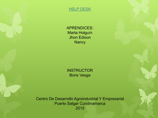 HELP DESK
APRENDICES:
Marta Holguín
Jhon Edison
Nancy
INSTRUCTOR
Boris Vesga
Centro De Desarrollo Agroindustrial Y Empresarial
Puerto Salgar Cundinamarca
2015
 
