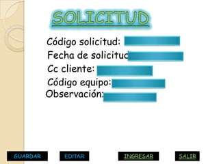 Código solicitud:
          Fecha de solicitud:
          Cc cliente:
          Código equipo:
          Observación:




GUARDAR       EDITAR       INGRESAR   SALIR
 