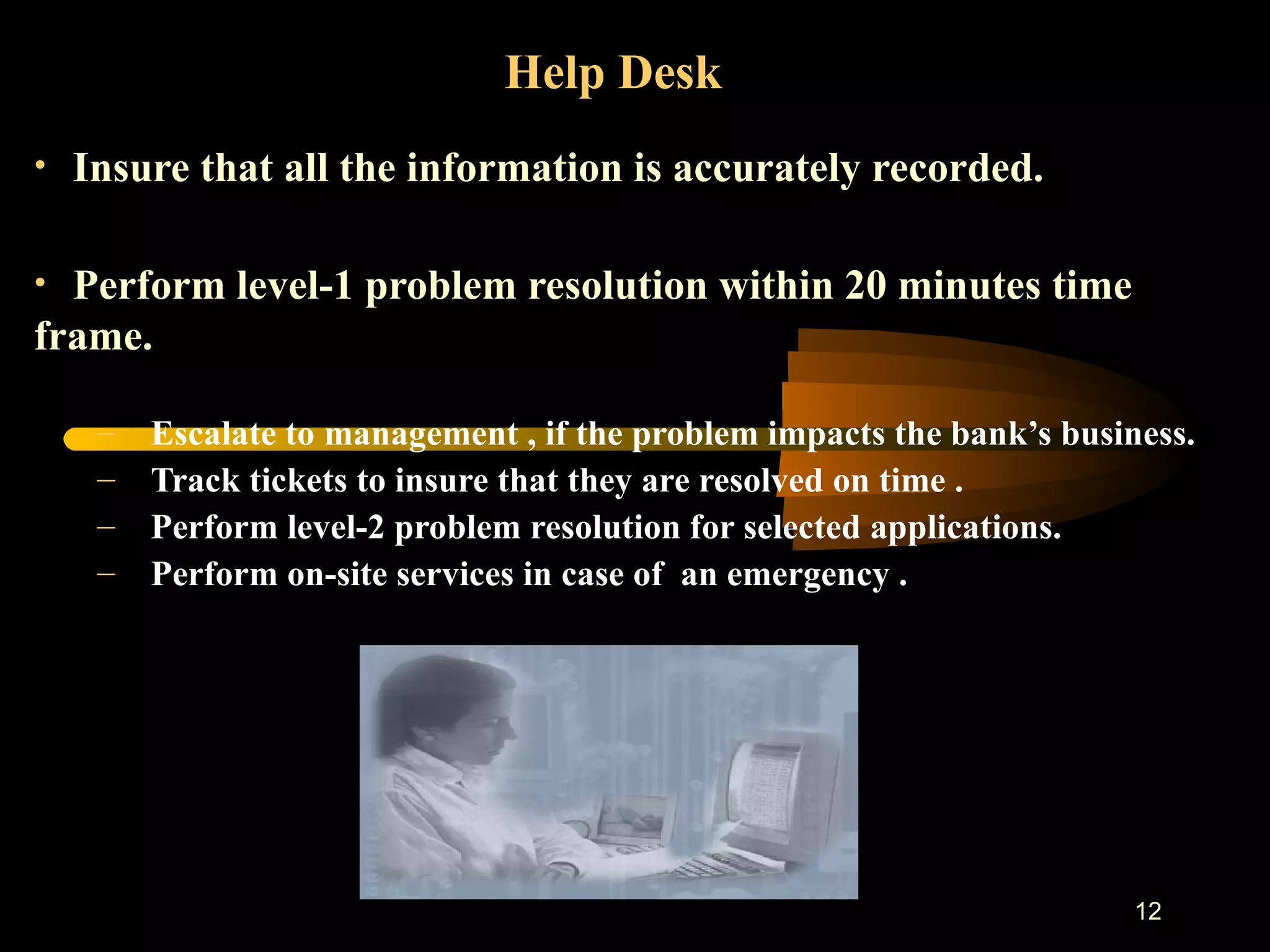 Help Desk   Insure that all the information is accurately recorded. Perform level-1 problem resolution within 20 minutes time frame.  Escalate to management , if the problem impacts the bank’s business. Track tickets to insure that they are resolved on time . Perform level-2 problem resolution for selected applications. Perform on-site services in case of  an emergency . 