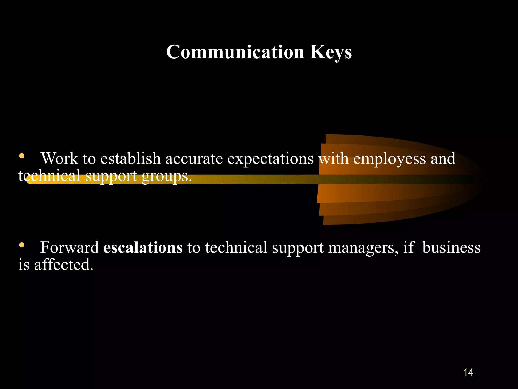 Communication Keys Work to establish accurate expectations with employess and technical support groups. Forward  escalations  to technical support managers, if  business is affected .  