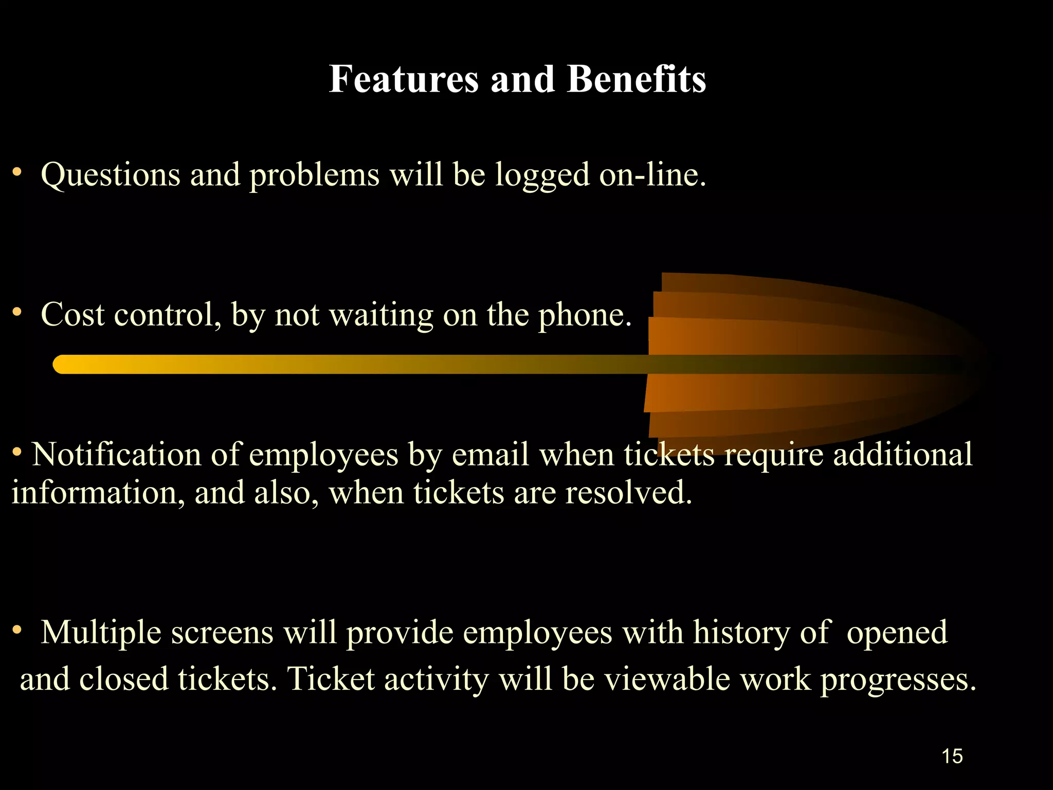 Features and Benefits Questions and problems will be logged on-line. Cost control, by not waiting on the phone . Notification of employees by email when tickets require additional information, and also, when tickets are resolved. Multiple screens will provide employees with history of  opened and closed tickets. Ticket activity will be viewable work progresses. 