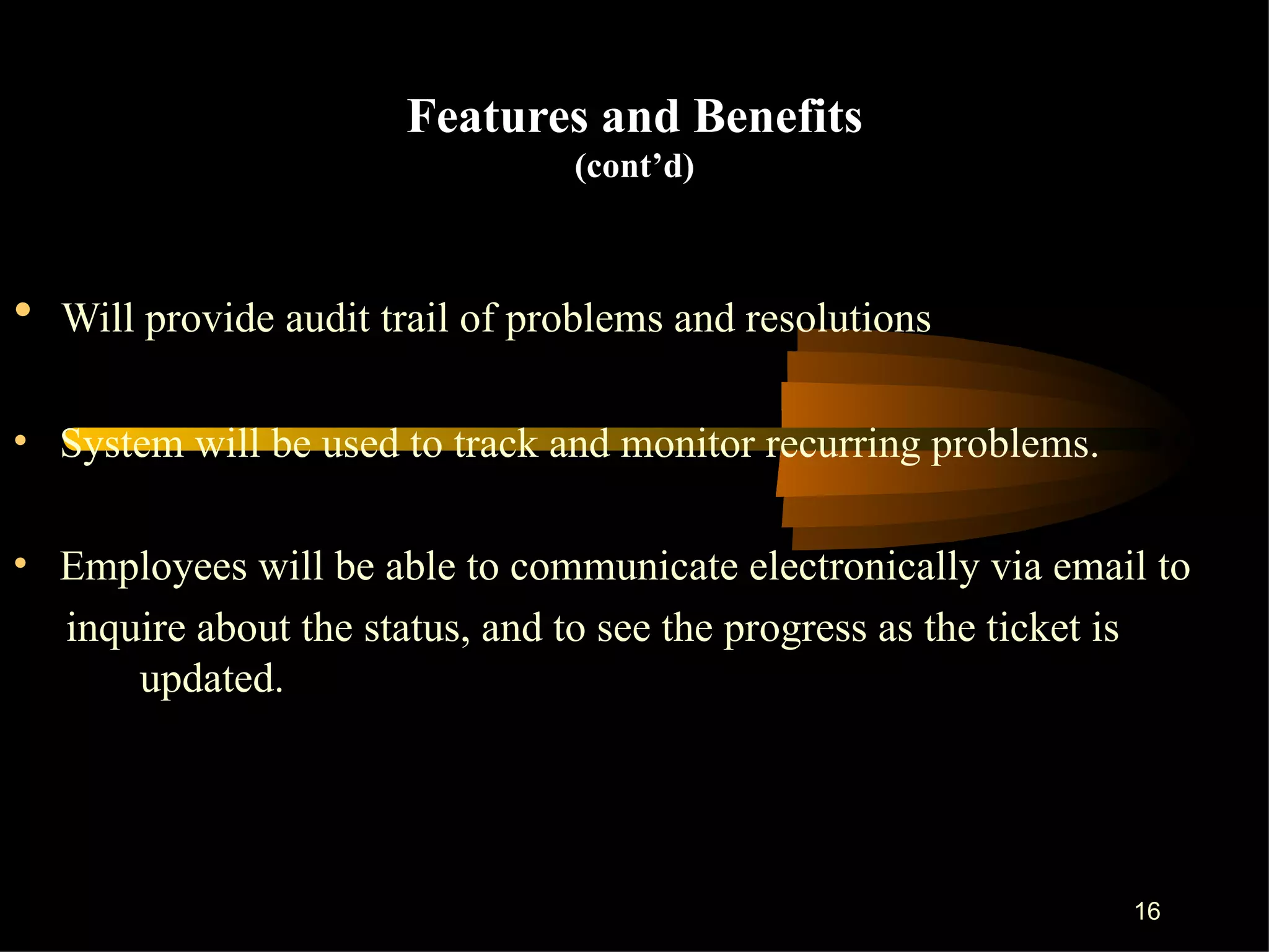 Features and Benefits (cont’d) Will provide audit trail of problems and resolutions  System will be used to track and monitor recurring problems. Employees will be able to communicate electronically via email to inquire about the status, and to see the progress as the ticket is  updated.  