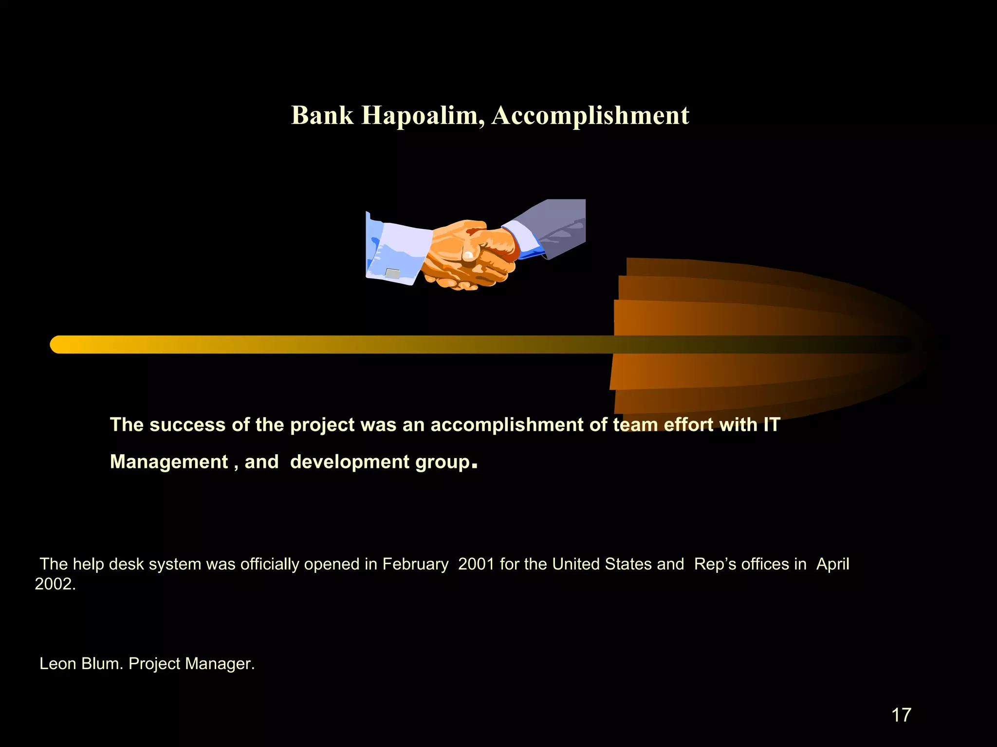 Bank Hapoalim, Accomplishment The success of the project was an accomplishment of team effort with IT Management , and  development group . The help desk system was officially opened in February  2001 for the United States and  Rep’s offices in  April 2002 .  Leon Blum. Project Manager. 