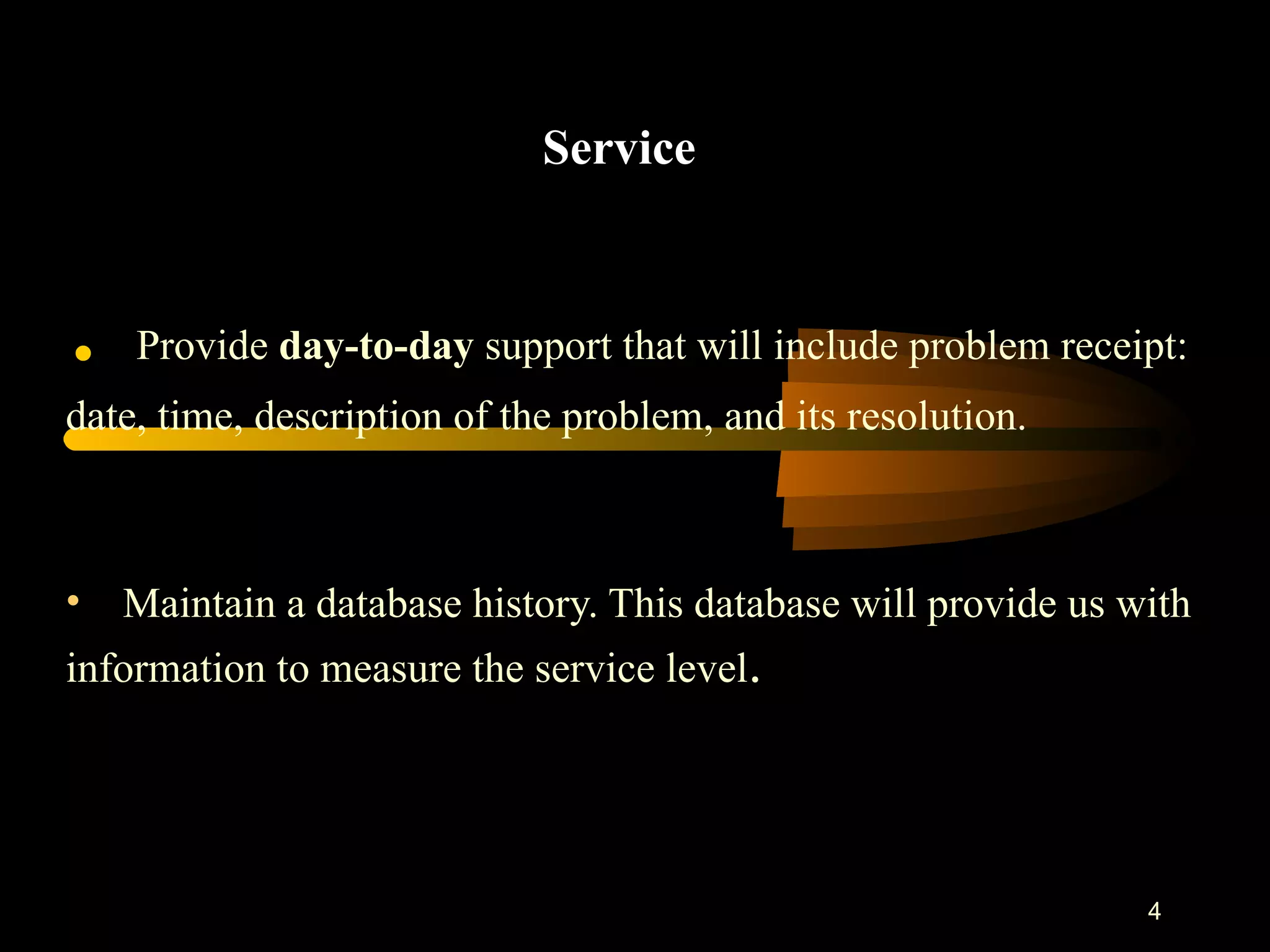 Service .  Provide  day-to-day  support that will include problem receipt:  date, time, description of the problem, and its resolution. Maintain a database history. This database will provide us with information to measure the service level . 