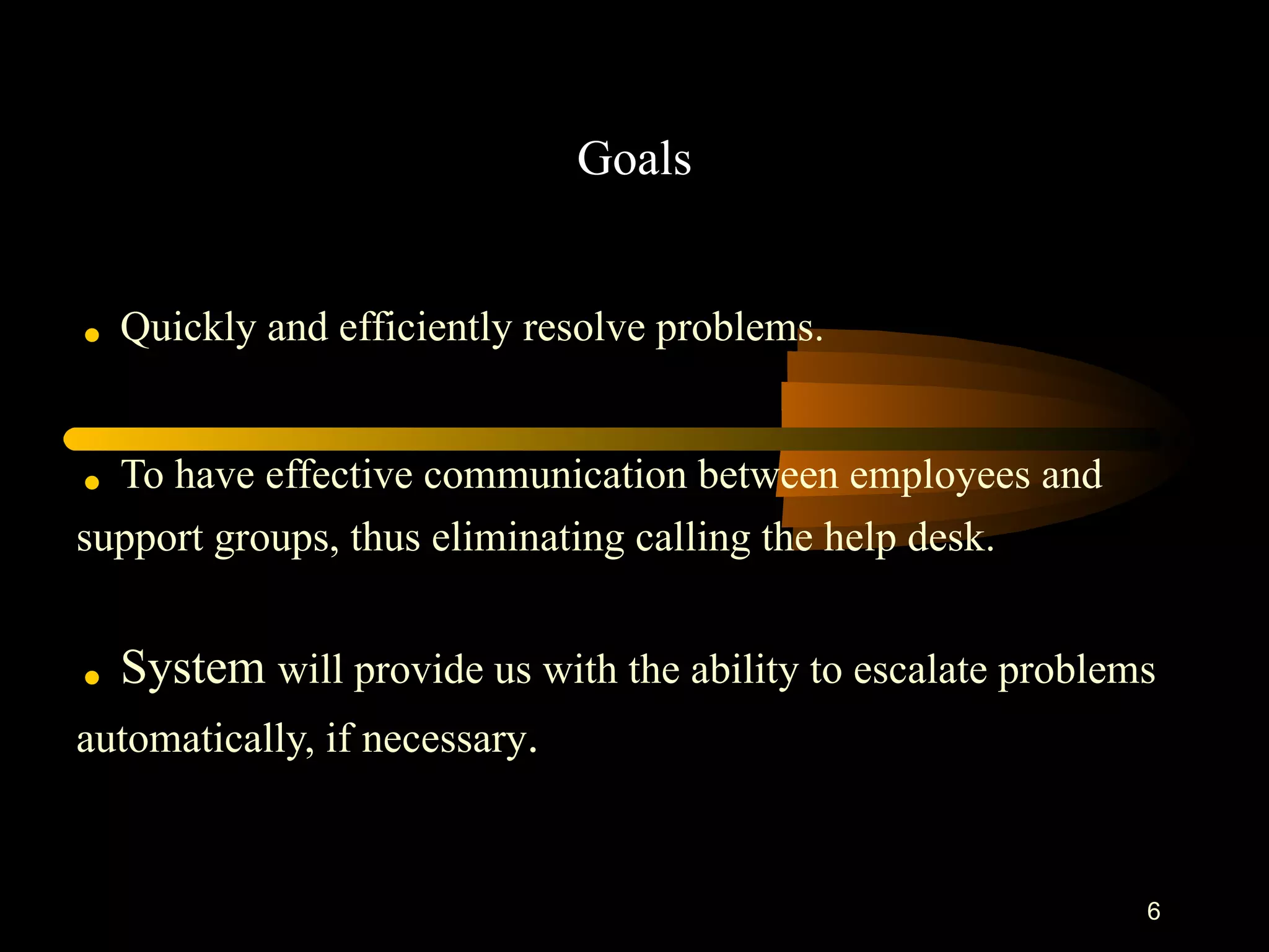 Goals .   Quickly and efficiently resolve problems.  .   To have effective communication between employees and  support groups, thus eliminating calling the help desk. .  System  will provide us with the ability to escalate problems  automatically, if necessary .  