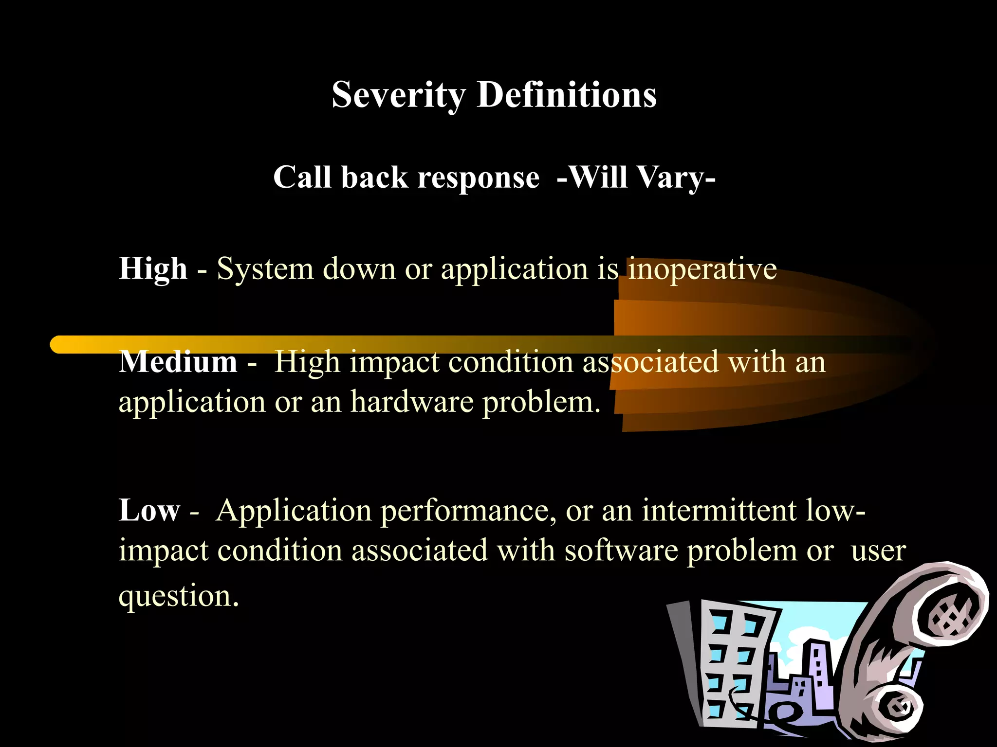 Severity Definitions Call back response  -Will Vary- High  - System down or application is inoperative  Medium  -  High impact condition associated with an application or an hardware problem. Low   -   Application performance, or an intermittent low-impact condition associated with software problem or  user question . 