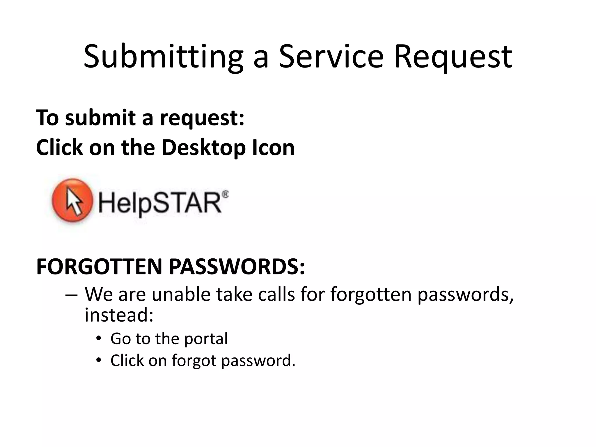 Submitting a Service RequestTo submit a request:Click on the Desktop IconFORGOTTEN PASSWORDS:We are unable take calls for forgotten passwords, instead:Go to the portalClick on forgot password.