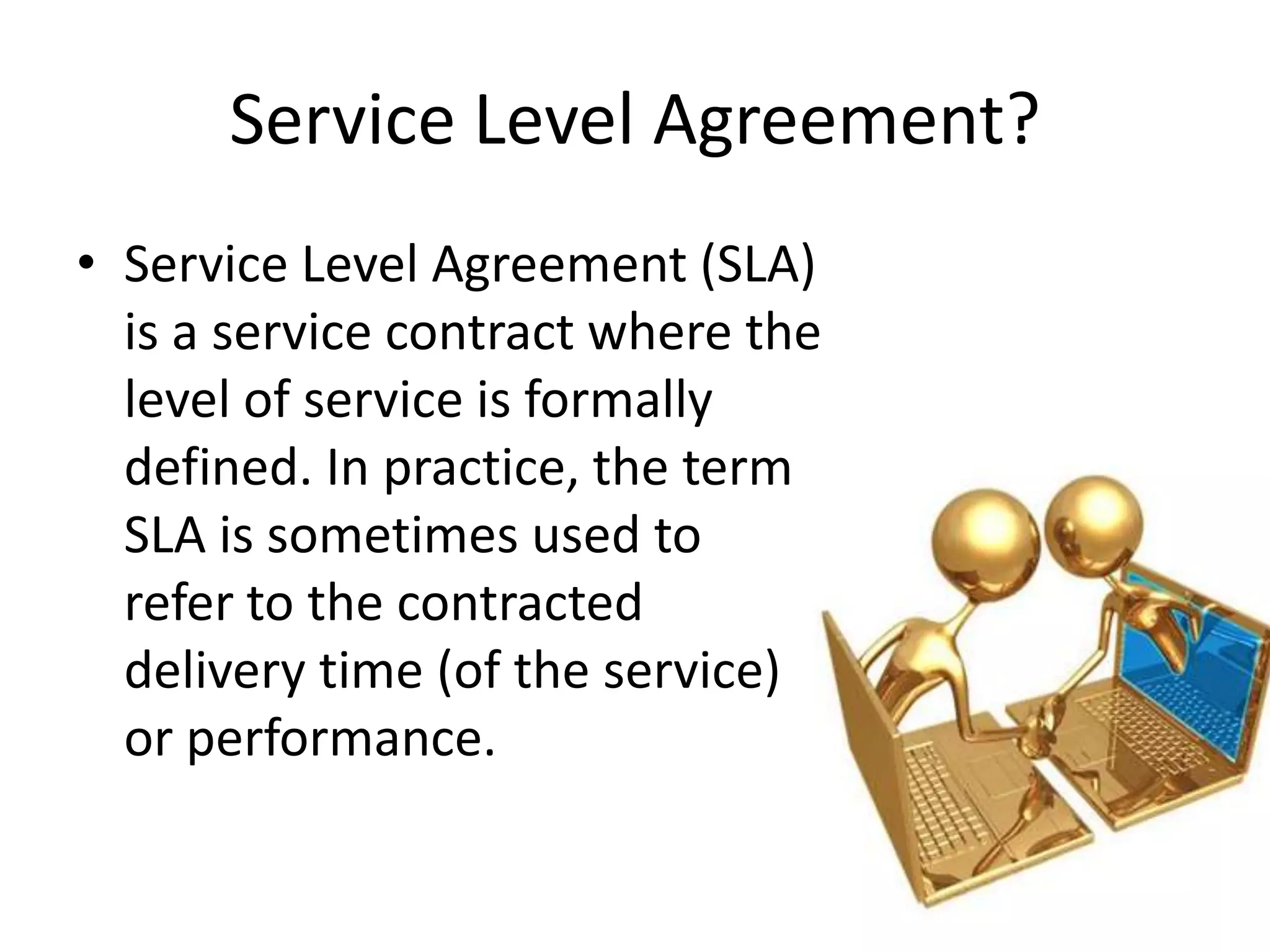 Service Level Agreement?Service Level Agreement (SLA) is a service contract where the level of service is formally defined. In practice, the term SLA is sometimes used to refer to the contracted delivery time (of the service) or performance.