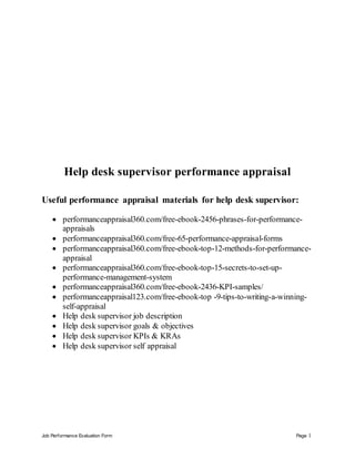 Job Performance Evaluation Form Page 1
Help desk supervisor performance appraisal
Useful performance appraisal materials for help desk supervisor:
 performanceappraisal360.com/free-ebook-2456-phrases-for-performance-
appraisals
 performanceappraisal360.com/free-65-performance-appraisal-forms
 performanceappraisal360.com/free-ebook-top-12-methods-for-performance-
appraisal
 performanceappraisal360.com/free-ebook-top-15-secrets-to-set-up-
performance-management-system
 performanceappraisal360.com/free-ebook-2436-KPI-samples/
 performanceappraisal123.com/free-ebook-top -9-tips-to-writing-a-winning-
self-appraisal
 Help desk supervisor job description
 Help desk supervisor goals & objectives
 Help desk supervisor KPIs & KRAs
 Help desk supervisor self appraisal
 