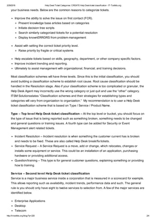 2/29/2016 Help DeskTicket Categories: CREATE Help Deskticket classification - IT-Toolkits.org
http://it-toolkits.org/blog/?p=220 2/4
your business needs. Below are the common reasons to categorize tickets.
Improve the ability to solve the issue on first contact (FCR).
Present knowledge base articles based on categories
Initiate decision tree scripts
Search similarly categorized tickets for a potential resolution
Display knownERRORS from problem management
Assist with setting the correct ticket priority level.
Raise priority by fragile or critical systems
Help escalate tickets based on skills, geography, department, or other company specific factors.
Improve incident trending and reporting.
Ultimately to assist management with organizational, financial, and training decisions.
Most classification schemes will have three levels. Since this is the initial classification, you should
avoid building a classification scheme to establish root cause. Root cause classification should be
handled in the Resolution stage. Also if your classification scheme is too complicated or granular, the
Help Desk Agent may incorrectly use the wrong category or just quit and use the “other” category.
ITSM Solutionsstates “Classification schemes and their strategies for establishing types and
categories will vary from organization to organization.” My recommendation is to user a Help Desk
ticket classification scheme that is based on Type / Service / Product Name.
Type – Top level Help Desk ticket classification – At the top level or bucket, you should focus on
the type of issue that is being reported such as something broken, something needs to be changed
and general questions or training issues. A fourth type can be added for Security or Event
Management alert related tickets.
Incident Resolution – Incident resolution is when something the customer current has is broken
and needs to be fixed. These are also called Help Desk break/fix tickets.
Service Request – A Service Request is a move, add or change, which relocates, changes or
installs some equipment or service. This could be an installation of an application, purchasing
hardware or providing additional access.
Question/training – This type is for general customer questions, explaining something or providing
how to training.
Service – Second level Help Desk ticket classification
Service is a major business service inside a corporation that is measured in a scorecard for example.
This allows reporting such as availability, incident trends, performance data and such. The general
rule is you should only have eight to twelve services to selection from. A few of the major services are
identified below.
Enterprise Applications
Desktop
Telecom
 