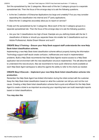 2/29/2016 Help DeskTicket Categories: CREATE Help Deskticket classification - IT-Toolkits.org
http://it-toolkits.org/blog/?p=220 4/4
Sort the spreadsheet by tier 2 categories. Move each of the tier 2 category groups to a separate
spreadsheet tab. Then the focus of the arrange step is to ask the following questions.
Is the tier 2 selection of Enterprise Applications too large and unwieldy? If so you may consider
separating this classification into internal and 3 party applications.
Does the tier 2 categories accurately allow you to report on service?
Finally sort the spreadsheet by tier 3 categories. Move each of the tier 3 category groups to a
separate spreadsheet tab. Then the focus of the arrange step is to ask the following question;
Are your tier 3 classifications too high of level. Example are you defining tickets with the tier 3
classification of Adobe or should you separate these into smaller tier 3 classifications such as
Adobe Professional, Adobe Dream Weaver and such?
CREATE Step 5 Training – Ensure your Help Desk support staff understands the new Help
Desk ticket classification scheme.
Implementing a new Help Desk ticket classification scheme without properly training the Information
Technology support staff would create confusion, inefficiencies and result in implementation
problems. Build a Help Desk recommends that Help Desk Agents receive access to a Help Desk
application test environment with the new classification structure implemented. This will allow the staff
to understand the new structure. Also we recommend to have quick reference charts available at
each Help Desk Agent workspace to allow the agents the ability to refer to the charts as needed.
CREATE Step 6 Execute – Implement your new Help Desk ticket classification scheme into
production.
Remember the Help Desk Agent has limited information during the initial contact with the customer.
Keep the Help Desk ticket classification based on what the customer can tell you and not the root
cause. Creating a Help Desk ticket classification scheme that is quick and efficient for the Help Desk
Agent to create a ticket is as important as ensuring your reporting team can build meaningful reports
based on ticket classifications.
You may also like
rd
 