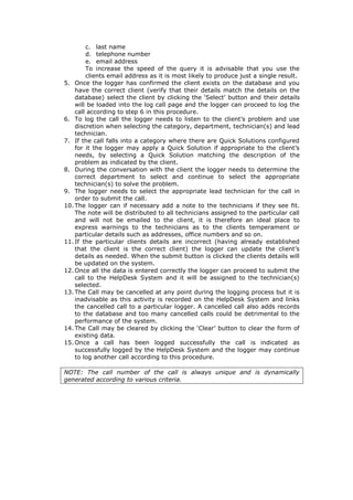 c. last name
d. telephone number
e. email address
To increase the speed of the query it is advisable that you use the
clients email address as it is most likely to produce just a single result.
5. Once the logger has confirmed the client exists on the database and you
have the correct client (verify that their details match the details on the
database) select the client by clicking the ‘Select’ button and their details
will be loaded into the log call page and the logger can proceed to log the
call according to step 6 in this procedure.
6. To log the call the logger needs to listen to the client’s problem and use
discretion when selecting the category, department, technician(s) and lead
technician.
7. If the call falls into a category where there are Quick Solutions configured
for it the logger may apply a Quick Solution if appropriate to the client’s
needs, by selecting a Quick Solution matching the description of the
problem as indicated by the client.
8. During the conversation with the client the logger needs to determine the
correct department to select and continue to select the appropriate
technician(s) to solve the problem.
9. The logger needs to select the appropriate lead technician for the call in
order to submit the call.
10. The logger can if necessary add a note to the technicians if they see fit.
The note will be distributed to all technicians assigned to the particular call
and will not be emailed to the client, it is therefore an ideal place to
express warnings to the technicians as to the clients temperament or
particular details such as addresses, office numbers and so on.
11. If the particular clients details are incorrect (having already established
that the client is the correct client) the logger can update the client’s
details as needed. When the submit button is clicked the clients details will
be updated on the system.
12. Once all the data is entered correctly the logger can proceed to submit the
call to the HelpDesk System and it will be assigned to the technician(s)
selected.
13. The Call may be cancelled at any point during the logging process but it is
inadvisable as this activity is recorded on the HelpDesk System and links
the cancelled call to a particular logger. A cancelled call also adds records
to the database and too many cancelled calls could be detrimental to the
performance of the system.
14. The Call may be cleared by clicking the ‘Clear’ button to clear the form of
existing data.
15. Once a call has been logged successfully the call is indicated as
successfully logged by the HelpDesk System and the logger may continue
to log another call according to this procedure.
NOTE: The call number of the call is always unique and is dynamically
generated according to various criteria.

 