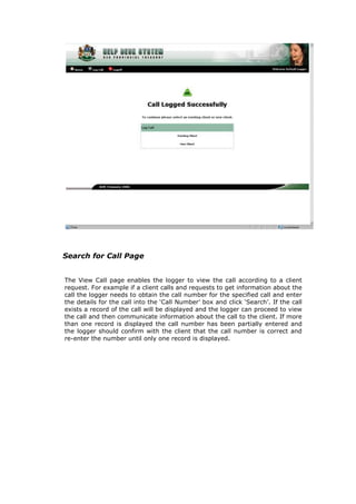 Search for Call Page
The View Call page enables the logger to view the call according to a client
request. For example if a client calls and requests to get information about the
call the logger needs to obtain the call number for the specified call and enter
the details for the call into the ‘Call Number’ box and click ‘Search’. If the call
exists a record of the call will be displayed and the logger can proceed to view
the call and then communicate information about the call to the client. If more
than one record is displayed the call number has been partially entered and
the logger should confirm with the client that the call number is correct and
re-enter the number until only one record is displayed.

 