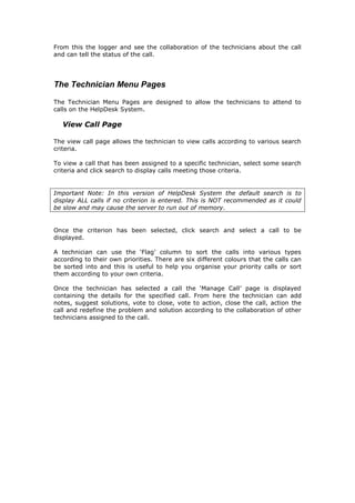 From this the logger and see the collaboration of the technicians about the call
and can tell the status of the call.

The Technician Menu Pages
The Technician Menu Pages are designed to allow the technicians to attend to
calls on the HelpDesk System.

View Call Page
The view call page allows the technician to view calls according to various search
criteria.
To view a call that has been assigned to a specific technician, select some search
criteria and click search to display calls meeting those criteria.

Important Note: In this version of HelpDesk System the default search is to
display ALL calls if no criterion is entered. This is NOT recommended as it could
be slow and may cause the server to run out of memory.

Once the criterion has been selected, click search and select a call to be
displayed.
A technician can use the ‘Flag’ column to sort the calls into various types
according to their own priorities. There are six different colours that the calls can
be sorted into and this is useful to help you organise your priority calls or sort
them according to your own criteria.
Once the technician has selected a call the ‘Manage Call’ page is displayed
containing the details for the specified call. From here the technician can add
notes, suggest solutions, vote to close, vote to action, close the call, action the
call and redefine the problem and solution according to the collaboration of other
technicians assigned to the call.

 