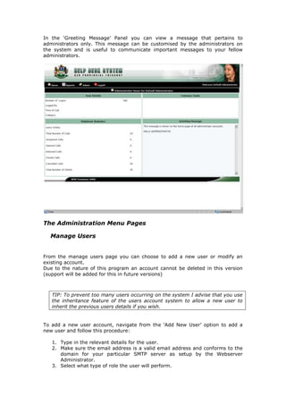 In the ‘Greeting Message’ Panel you can view a message that pertains to
administrators only. This message can be customised by the administrators on
the system and is useful to communicate important messages to your fellow
administrators.

The Administration Menu Pages
Manage Users
From the manage users page you can choose to add a new user or modify an
existing account.
Due to the nature of this program an account cannot be deleted in this version
(support will be added for this in future versions)

TIP: To prevent too many users occurring on the system I advise that you use
the inheritance feature of the users account system to allow a new user to
inherit the previous users details if you wish.

To add a new user account, navigate from the ‘Add New User’ option to add a
new user and follow this procedure:
1. Type in the relevant details for the user.
2. Make sure the email address is a valid email address and conforms to the
domain for your particular SMTP server as setup by the Webserver
Administrator.
3. Select what type of role the user will perform.

 