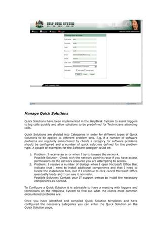 Manage Quick Solutions
Quick Solutions have been implemented in the HelpDesk System to assist loggers
to log calls quickly and allow solutions to be predefined for Technicians attending
calls.
Quick Solutions are divided into Categories in order for different types of Quick
Solutions to be applied to different problem sets. E.g. if a number of software
problems are regularly encountered by clients a category for software problems
should be configured and a number of quick solutions defined for the problem
type. A couple of examples for the Software category could be:
1. Problem: I receive an error when I try to browse the network.
Possible Solution: Check with the network administrator if you have access
permissions on the network resource you are attempting to access.
2. Problem: I receive a number of dialogs when I open Microsoft Office that
indicate that I need to install additional components and that I need to
locate the installation files, but if I continue to click cancel Microsoft Office
eventually loads and I can use it normally.
Possible Solution: Contact your IT support person to install the necessary
components as needed.
To Configure a Quick Solution it is advisable to have a meeting with loggers and
technicians on the HelpDesk System to find out what the clients most common
encountered problems are.
Once you have identified and compiled Quick Solution templates and have
configured the necessary categories you can enter the Quick Solution on the
Quick Solution page.

 
