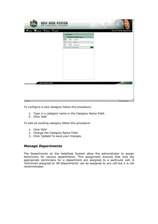 To configure a new category follow this procedure:
1. Type in a category name in the Category Name Field.
2. Click ‘Add’
To edit an existing category follow this procedure:
1. Click ‘Edit’
2. Change the Category Name Field.
3. Click ‘Update’ to save your changes.

Manage Departments
The Departments on the HelpDesk System allow the administrator to assign
technicians for various departments. This assignment ensures that only the
appropriate technicians for a department are assigned to a particular call. A
Technician assigned to ‘All Departments’ can be assigned to any call but it is not
recommended.

 