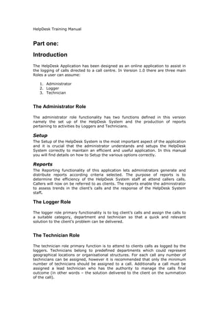 HelpDesk Training Manual

Part one:
Introduction
The HelpDesk Application has been designed as an online application to assist in
the logging of calls directed to a call centre. In Version 1.0 there are three main
Roles a user can assume:
1. Administrator
2. Logger
3. Technician

The Administrator Role
The administrator role functionality has two functions defined in this version
namely the set up of the HelpDesk System and the production of reports
pertaining to activities by Loggers and Technicians.

Setup
The Setup of the HelpDesk System is the most important aspect of the application
and it is crucial that the administrator understands and setups the HelpDesk
System correctly to maintain an efficient and useful application. In this manual
you will find details on how to Setup the various options correctly.

Reports
The Reporting functionality of this application lets administrators generate and
distribute reports according criteria selected. The purpose of reports is to
determine the efficiency of the HelpDesk System staff at attend callers calls.
Callers will now on be referred to as clients. The reports enable the administrator
to assess trends in the client’s calls and the response of the HelpDesk System
staff.

The Logger Role
The logger role primary functionality is to log client’s calls and assign the calls to
a suitable category, department and technician so that a quick and relevant
solution to the client’s problem can be delivered.

The Technician Role
The technician role primary function is to attend to clients calls as logged by the
loggers. Technicians belong to predefined departments which could represent
geographical locations or organisational structures. For each call any number of
technicians can be assigned, however it is recommended that only the minimum
number of technicians should be assigned to a call. Additionally a call must be
assigned a lead technician who has the authority to manage the calls final
outcome (in other words – the solution delivered to the client on the summation
of the call).

 