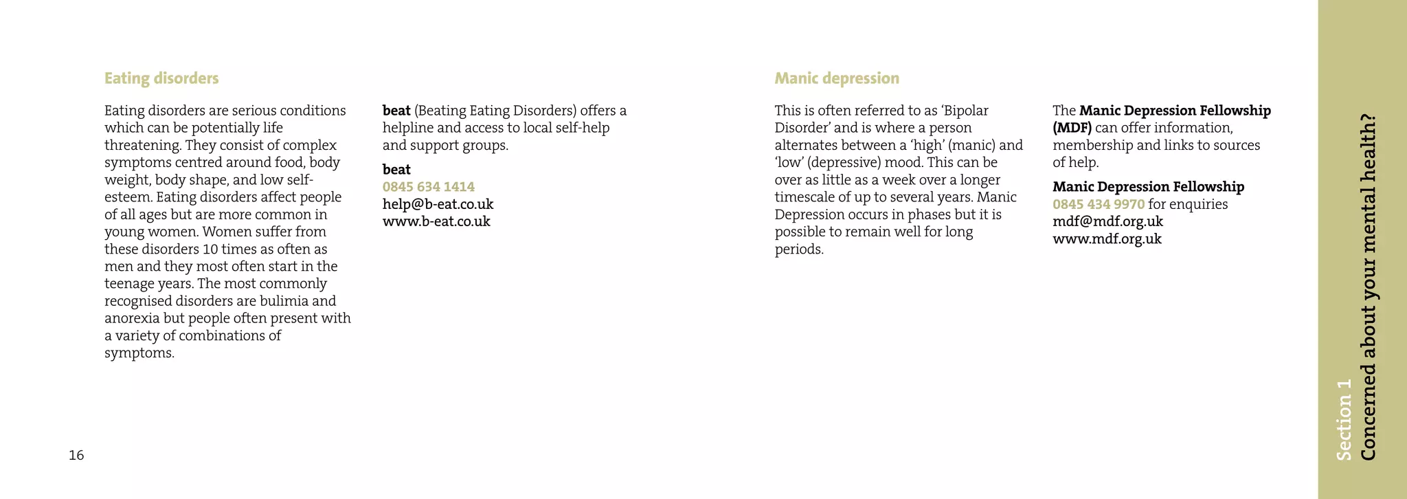 Eating disorders                                                                     Manic depression
     Eating disorders are serious conditions   beat (Beating Eating Disorders) offers a   This is often referred to as ‘Bipolar     The Manic Depression Fellowship




                                                                                                                                                                      Concerned about your mental health?
     which can be potentially life             helpline and access to local self-help     Disorder’ and is where a person           (MDF) can offer information,
     threatening. They consist of complex      and support groups.                        alternates between a ‘high’ (manic) and   membership and links to sources
     symptoms centred around food, body        beat                                       ‘low’ (depressive) mood. This can be      of help.
     weight, body shape, and low self-         0845 634 1414                              over as little as a week over a longer    Manic Depression Fellowship
     esteem. Eating disorders affect people    help@b-eat.co.uk                           timescale of up to several years. Manic   0845 434 9970 for enquiries
     of all ages but are more common in        www.b-eat.co.uk                            Depression occurs in phases but it is     mdf@mdf.org.uk
     young women. Women suffer from                                                       possible to remain well for long          www.mdf.org.uk
     these disorders 10 times as often as                                                 periods.
     men and they most often start in the
     teenage years. The most commonly
     recognised disorders are bulimia and
     anorexia but people often present with
     a variety of combinations of
     symptoms.




                                                                                                                                                                      Section 1
16
 