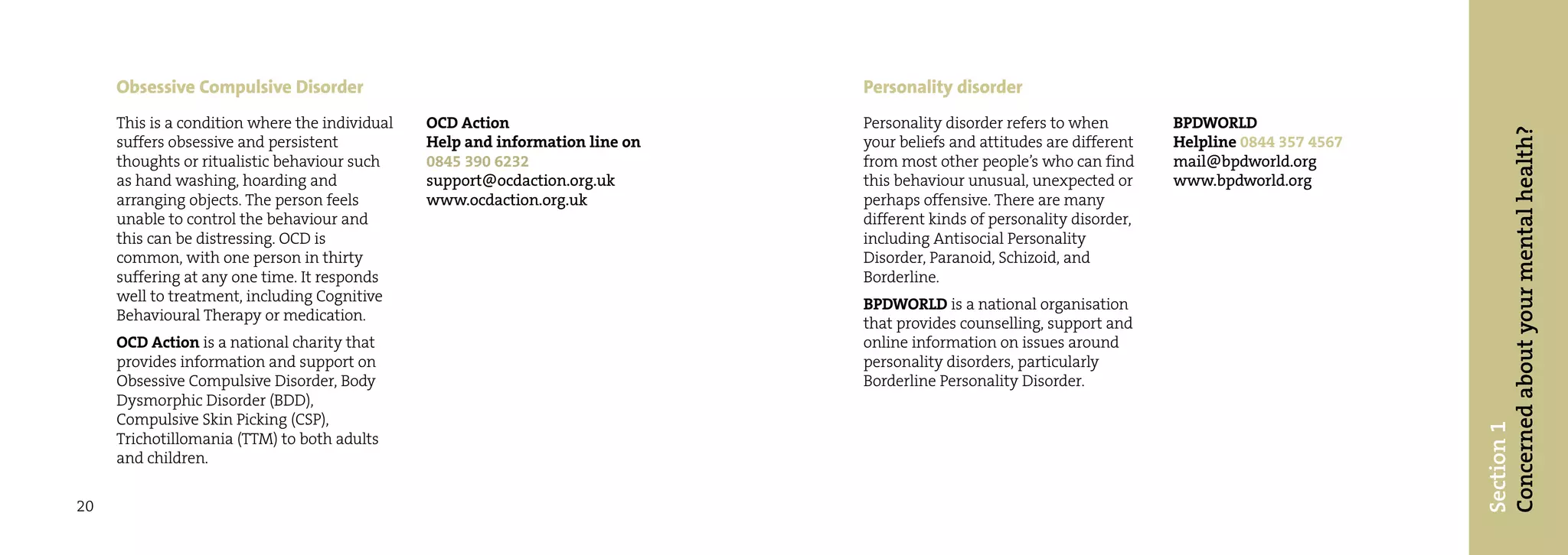 Obsessive Compulsive Disorder                                             Personality disorder
     This is a condition where the individual   OCD Action                     Personality disorder refers to when        BPDWORLD




                                                                                                                                                   Concerned about your mental health?
     suffers obsessive and persistent           Help and information line on   your beliefs and attitudes are different   Helpline 0844 357 4567
     thoughts or ritualistic behaviour such     0845 390 6232                  from most other people’s who can find      mail@bpdworld.org
     as hand washing, hoarding and              support@ocdaction.org.uk       this behaviour unusual, unexpected or      www.bpdworld.org
     arranging objects. The person feels        www.ocdaction.org.uk           perhaps offensive. There are many
     unable to control the behaviour and                                       different kinds of personality disorder,
     this can be distressing. OCD is                                           including Antisocial Personality
     common, with one person in thirty                                         Disorder, Paranoid, Schizoid, and
     suffering at any one time. It responds                                    Borderline.
     well to treatment, including Cognitive                                    BPDWORLD is a national organisation
     Behavioural Therapy or medication.                                        that provides counselling, support and
     OCD Action is a national charity that                                     online information on issues around
     provides information and support on                                       personality disorders, particularly
     Obsessive Compulsive Disorder, Body                                       Borderline Personality Disorder.
     Dysmorphic Disorder (BDD),
     Compulsive Skin Picking (CSP),




                                                                                                                                                   Section 1
     Trichotillomania (TTM) to both adults
     and children.


20
 