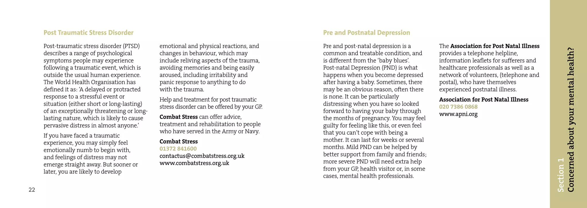Post Traumatic Stress Disorder                                                          Pre and Postnatal Depression
     Post-traumatic stress disorder (PTSD)      emotional and physical reactions, and        Pre and post-natal depression is a           The Association for Post Natal Illness




                                                                                                                                                                                   Concerned about your mental health?
     describes a range of psychological         changes in behaviour, which may              common and treatable condition, and          provides a telephone helpline,
     symptoms people may experience             include reliving aspects of the trauma,      is different from the ‘baby blues’.          information leaflets for sufferers and
     following a traumatic event, which is      avoiding memories and being easily           Post-natal Depression (PND) is what          healthcare professionals as well as a
     outside the usual human experience.        aroused, including irritability and          happens when you become depressed            network of volunteers, (telephone and
     The World Health Organisation has          panic response to anything to do             after having a baby. Sometimes, there        postal), who have themselves
     defined it as: ‘A delayed or protracted    with the trauma.                             may be an obvious reason, often there        experienced postnatal illness.
     response to a stressful event or           Help and treatment for post traumatic        is none. It can be particularly              Association for Post Natal Illness
     situation (either short or long-lasting)   stress disorder can be offered by your GP.   distressing when you have so looked          020 7386 0868
     of an exceptionally threatening or long-                                                forward to having your baby through          www.apni.org
     lasting nature, which is likely to cause   Combat Stress can offer advice,              the months of pregnancy. You may feel
     pervasive distress in almost anyone.’      treatment and rehabilitation to people       guilty for feeling like this, or even feel
                                                who have served in the Army or Navy.         that you can’t cope with being a
     If you have faced a traumatic
     experience, you may simply feel            Combat Stress                                mother. It can last for weeks or several
     emotionally numb to begin with,            01372 841600                                 months. Mild PND can be helped by
     and feelings of distress may not           contactus@combatstress.org.uk                better support from family and friends;




                                                                                                                                                                                   Section 1
     emerge straight away. But sooner or        www.combatstress.org.uk                      more severe PND will need extra help
     later, you are likely to develop                                                        from your GP, health visitor or, in some
                                                                                             cases, mental health professionals.

22
 