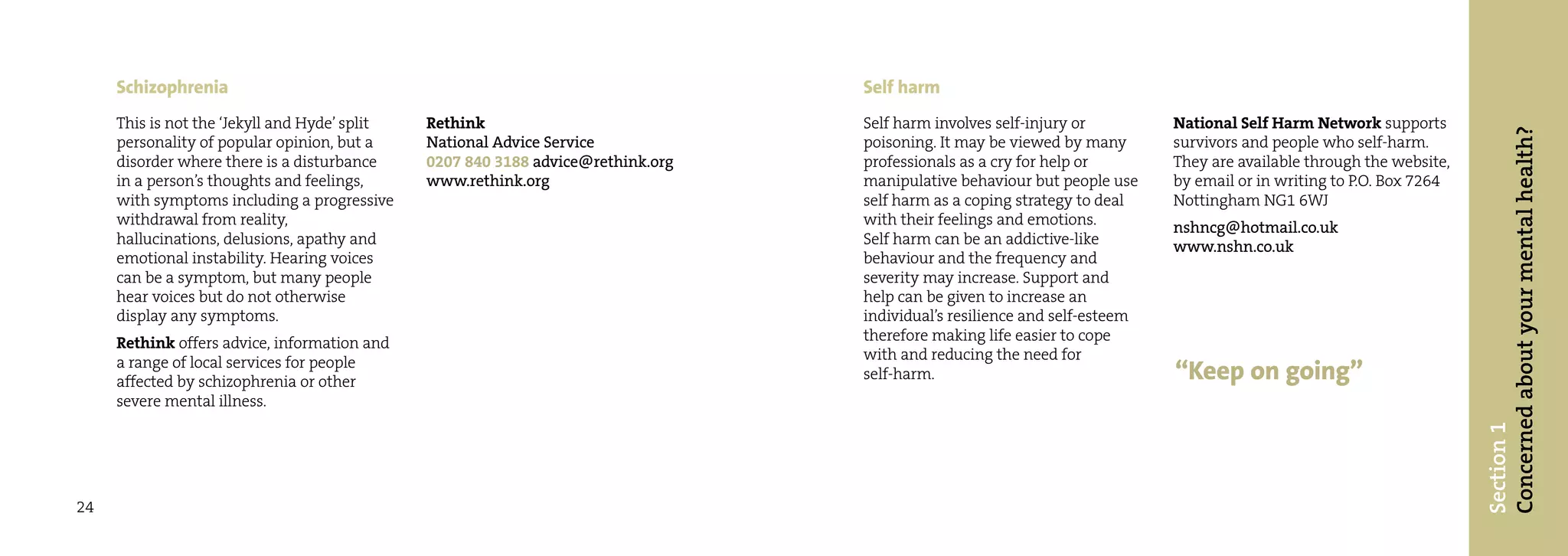 Schizophrenia                                                                Self harm
     This is not the ‘Jekyll and Hyde’ split   Rethink                            Self harm involves self-injury or         National Self Harm Network supports




                                                                                                                                                                      Concerned about your mental health?
     personality of popular opinion, but a     National Advice Service            poisoning. It may be viewed by many       survivors and people who self-harm.
     disorder where there is a disturbance     0207 840 3188 advice@rethink.org   professionals as a cry for help or        They are available through the website,
     in a person’s thoughts and feelings,      www.rethink.org                    manipulative behaviour but people use     by email or in writing to P.O. Box 7264
     with symptoms including a progressive                                        self harm as a coping strategy to deal    Nottingham NG1 6WJ
     withdrawal from reality,                                                     with their feelings and emotions.         nshncg@hotmail.co.uk
     hallucinations, delusions, apathy and                                        Self harm can be an addictive-like        www.nshn.co.uk
     emotional instability. Hearing voices                                        behaviour and the frequency and
     can be a symptom, but many people                                            severity may increase. Support and
     hear voices but do not otherwise                                             help can be given to increase an
     display any symptoms.                                                        individual’s resilience and self-esteem
     Rethink offers advice, information and                                       therefore making life easier to cope
     a range of local services for people                                         with and reducing the need for
     affected by schizophrenia or other                                           self-harm.                                “Keep on going”
     severe mental illness.




                                                                                                                                                                      Section 1
24
 