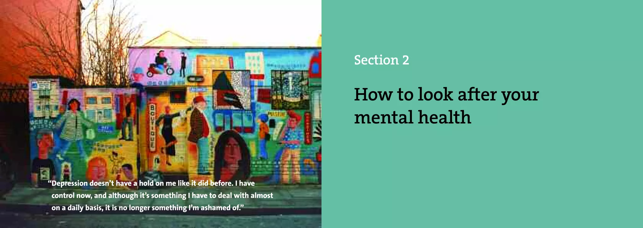 Section 2

                                                                            How to look after your
                                                                            mental health


     “Depression doesn’t have a hold on me like it did before. I have
      control now, and although it’s something I have to deal with almost
26    on a daily basis, it is no longer something I’m ashamed of.”
 