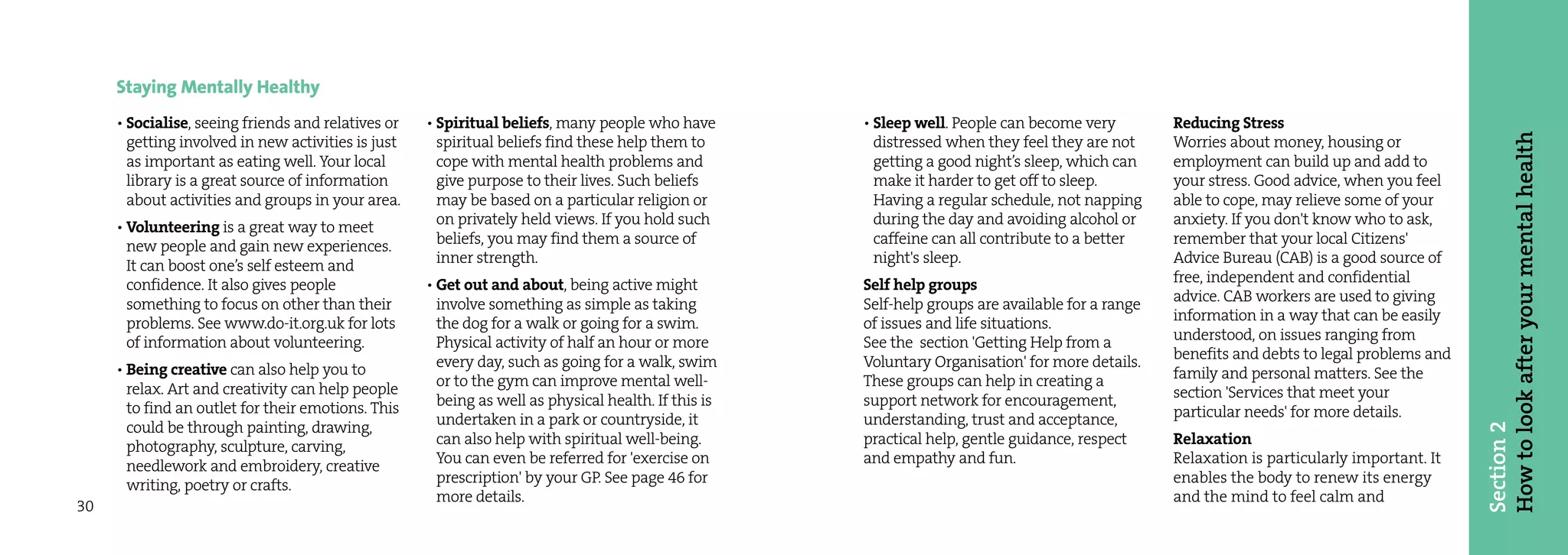 Staying Mentally Healthy
     • Socialise, seeing friends and relatives or   • Spiritual beliefs, many people who have        • Sleep well. People can become very         Reducing Stress




                                                                                                                                                                                             How to look after your mental health
       getting involved in new activities is just     spiritual beliefs find these help them to        distressed when they feel they are not     Worries about money, housing or
       as important as eating well. Your local        cope with mental health problems and             getting a good night’s sleep, which can    employment can build up and add to
       library is a great source of information       give purpose to their lives. Such beliefs        make it harder to get off to sleep.        your stress. Good advice, when you feel
       about activities and groups in your area.      may be based on a particular religion or         Having a regular schedule, not napping     able to cope, may relieve some of your
     • Volunteering is a great way to meet            on privately held views. If you hold such        during the day and avoiding alcohol or     anxiety. If you don't know who to ask,
       new people and gain new experiences.           beliefs, you may find them a source of           caffeine can all contribute to a better    remember that your local Citizens'
       It can boost one’s self esteem and             inner strength.                                  night's sleep.                             Advice Bureau (CAB) is a good source of
       confidence. It also gives people             • Get out and about, being active might          Self help groups                             free, independent and confidential
       something to focus on other than their         involve something as simple as taking          Self-help groups are available for a range   advice. CAB workers are used to giving
       problems. See www.do-it.org.uk for lots        the dog for a walk or going for a swim.        of issues and life situations.               information in a way that can be easily
       of information about volunteering.             Physical activity of half an hour or more      See the section 'Getting Help from a         understood, on issues ranging from
                                                      every day, such as going for a walk, swim      Voluntary Organisation' for more details.    benefits and debts to legal problems and
     • Being creative can also help you to                                                                                                        family and personal matters. See the
       relax. Art and creativity can help people      or to the gym can improve mental well-         These groups can help in creating a
                                                      being as well as physical health. If this is   support network for encouragement,           section 'Services that meet your
       to find an outlet for their emotions. This                                                                                                 particular needs' for more details.
       could be through painting, drawing,            undertaken in a park or countryside, it        understanding, trust and acceptance,




                                                                                                                                                                                             Section 2
       photography, sculpture, carving,               can also help with spiritual well-being.       practical help, gentle guidance, respect     Relaxation
       needlework and embroidery, creative            You can even be referred for 'exercise on      and empathy and fun.                         Relaxation is particularly important. It
       writing, poetry or crafts.                     prescription' by your GP. See page 46 for                                                   enables the body to renew its energy
                                                      more details.                                                                               and the mind to feel calm and
30
 