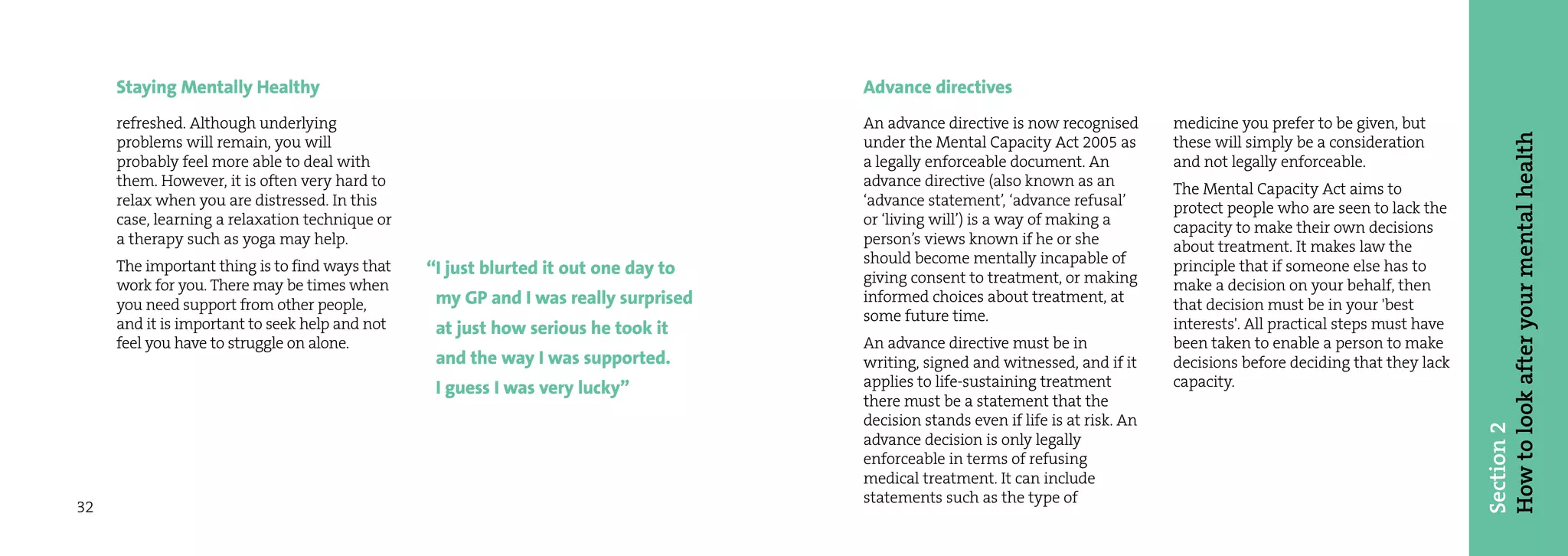 Staying Mentally Healthy                                                       Advance directives
     refreshed. Although underlying                                                 An advance directive is now recognised        medicine you prefer to be given, but




                                                                                                                                                                              How to look after your mental health
     problems will remain, you will                                                 under the Mental Capacity Act 2005 as         these will simply be a consideration
     probably feel more able to deal with                                           a legally enforceable document. An            and not legally enforceable.
     them. However, it is often very hard to                                        advance directive (also known as an           The Mental Capacity Act aims to
     relax when you are distressed. In this                                         ‘advance statement’, ‘advance refusal’        protect people who are seen to lack the
     case, learning a relaxation technique or                                       or ‘living will’) is a way of making a        capacity to make their own decisions
     a therapy such as yoga may help.                                               person’s views known if he or she             about treatment. It makes law the
     The important thing is to find ways that                                       should become mentally incapable of           principle that if someone else has to
                                                “I just blurted it out one day to   giving consent to treatment, or making
     work for you. There may be times when                                                                                        make a decision on your behalf, then
     you need support from other people,         my GP and I was really surprised   informed choices about treatment, at          that decision must be in your 'best
     and it is important to seek help and not                                       some future time.                             interests'. All practical steps must have
                                                 at just how serious he took it
     feel you have to struggle on alone.                                            An advance directive must be in               been taken to enable a person to make
                                                 and the way I was supported.       writing, signed and witnessed, and if it      decisions before deciding that they lack
                                                 I guess I was very lucky”          applies to life-sustaining treatment          capacity.
                                                                                    there must be a statement that the
                                                                                    decision stands even if life is at risk. An




                                                                                                                                                                              Section 2
                                                                                    advance decision is only legally
                                                                                    enforceable in terms of refusing
                                                                                    medical treatment. It can include
                                                                                    statements such as the type of
32
 