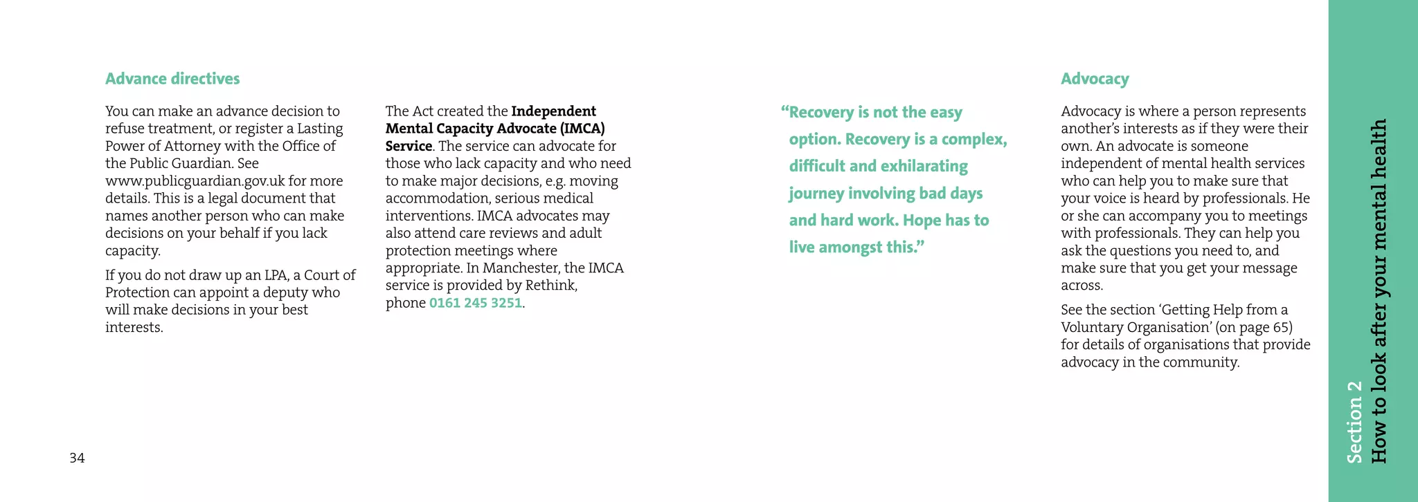 Advance directives                                                                                                   Advocacy
     You can make an advance decision to        The Act created the Independent         “Recovery is not the easy         Advocacy is where a person represents




                                                                                                                                                                      How to look after your mental health
     refuse treatment, or register a Lasting    Mental Capacity Advocate (IMCA)                                           another’s interests as if they were their
     Power of Attorney with the Office of       Service. The service can advocate for    option. Recovery is a complex,   own. An advocate is someone
     the Public Guardian. See                   those who lack capacity and who need     difficult and exhilarating       independent of mental health services
     www.publicguardian.gov.uk for more         to make major decisions, e.g. moving                                      who can help you to make sure that
     details. This is a legal document that     accommodation, serious medical           journey involving bad days       your voice is heard by professionals. He
     names another person who can make          interventions. IMCA advocates may        and hard work. Hope has to       or she can accompany you to meetings
     decisions on your behalf if you lack       also attend care reviews and adult                                        with professionals. They can help you
     capacity.                                  protection meetings where                live amongst this.”              ask the questions you need to, and
     If you do not draw up an LPA, a Court of   appropriate. In Manchester, the IMCA                                      make sure that you get your message
     Protection can appoint a deputy who        service is provided by Rethink,                                           across.
     will make decisions in your best           phone 0161 245 3251.                                                      See the section ‘Getting Help from a
     interests.                                                                                                           Voluntary Organisation’ (on page 65)
                                                                                                                          for details of organisations that provide
                                                                                                                          advocacy in the community.




                                                                                                                                                                      Section 2
34
 