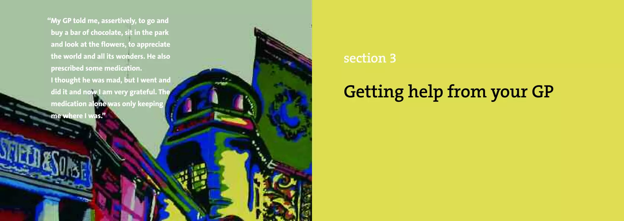 “My GP told me, assertively, to go and
      buy a bar of chocolate, sit in the park
      and look at the flowers, to appreciate
      the world and all its wonders. He also
                                                section 3
      prescribed some medication.
      I thought he was mad, but I went and
      did it and now I am very grateful. The
      medication alone was only keeping
                                                Getting help from your GP
      me where I was.”




36
 