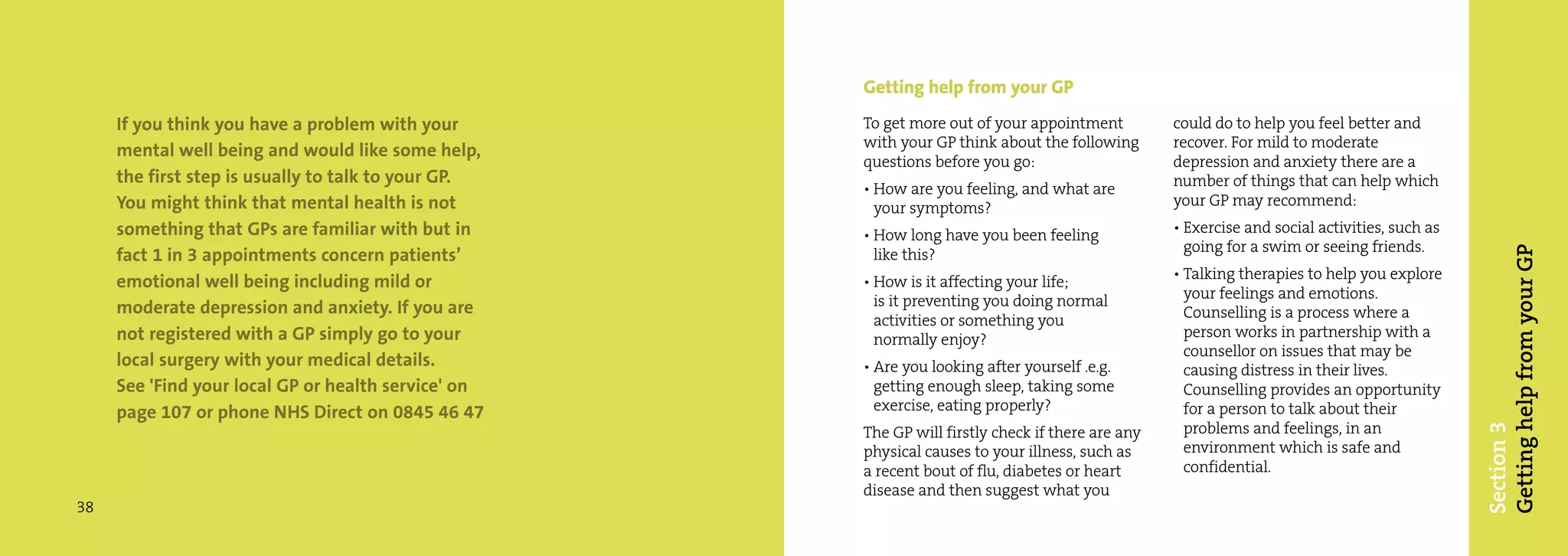 Getting help from your GP
     If you think you have a problem with your       To get more out of your appointment          could do to help you feel better and
                                                     with your GP think about the following       recover. For mild to moderate
     mental well being and would like some help,
                                                     questions before you go:                     depression and anxiety there are a
     the first step is usually to talk to your GP.                                                number of things that can help which
                                                     • How are you feeling, and what are
     You might think that mental health is not         your symptoms?                             your GP may recommend:
     something that GPs are familiar with but in     • How long have you been feeling             • Exercise and social activities, such as
                                                                                                    going for a swim or seeing friends.




                                                                                                                                              Getting help from your GP
     fact 1 in 3 appointments concern patients’        like this?
                                                                                                  • Talking therapies to help you explore
     emotional well being including mild or          • How is it affecting your life;
                                                       is it preventing you doing normal            your feelings and emotions.
     moderate depression and anxiety. If you are                                                    Counselling is a process where a
                                                       activities or something you
     not registered with a GP simply go to your        normally enjoy?                              person works in partnership with a
                                                                                                    counsellor on issues that may be
     local surgery with your medical details.        • Are you looking after yourself .e.g.         causing distress in their lives.
     See 'Find your local GP or health service' on     getting enough sleep, taking some            Counselling provides an opportunity
     page 107 or phone NHS Direct on 0845 46 47        exercise, eating properly?                   for a person to talk about their
                                                                                                    problems and feelings, in an




                                                                                                                                              Section 3
                                                     The GP will firstly check if there are any
                                                     physical causes to your illness, such as       environment which is safe and
                                                     a recent bout of flu, diabetes or heart        confidential.
                                                     disease and then suggest what you
38
 