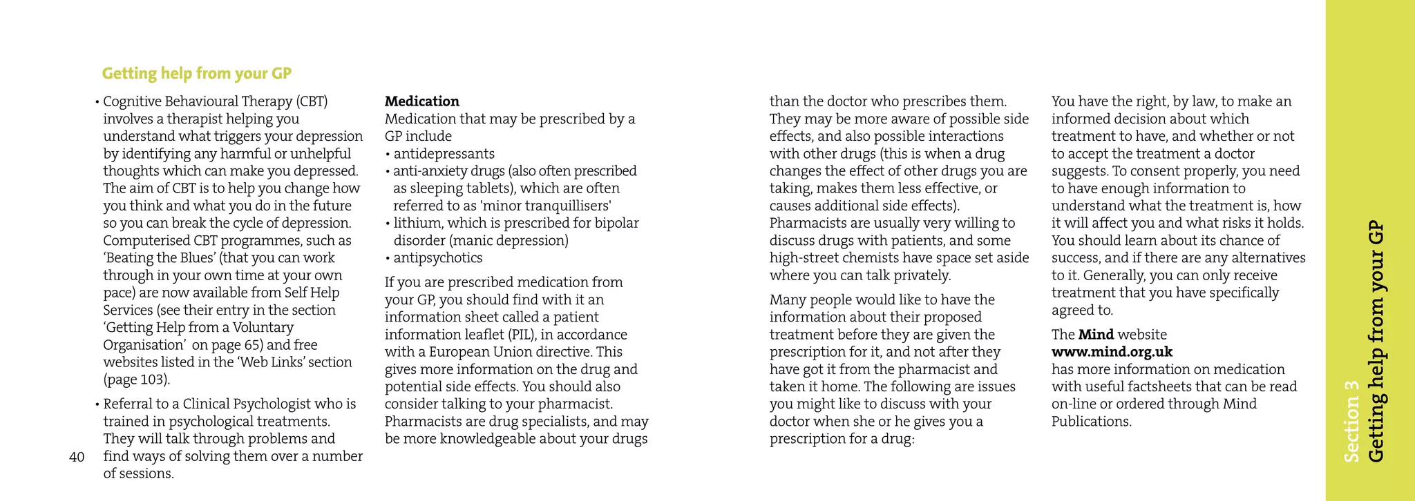 Getting help from your GP
    • Cognitive Behavioural Therapy (CBT)          Medication                                    than the doctor who prescribes them.        You have the right, by law, to make an
      involves a therapist helping you             Medication that may be prescribed by a        They may be more aware of possible side     informed decision about which
      understand what triggers your depression     GP include                                    effects, and also possible interactions     treatment to have, and whether or not
      by identifying any harmful or unhelpful      • antidepressants                             with other drugs (this is when a drug       to accept the treatment a doctor
      thoughts which can make you depressed.       • anti-anxiety drugs (also often prescribed   changes the effect of other drugs you are   suggests. To consent properly, you need
      The aim of CBT is to help you change how       as sleeping tablets), which are often       taking, makes them less effective, or       to have enough information to
      you think and what you do in the future        referred to as 'minor tranquillisers'       causes additional side effects).            understand what the treatment is, how
      so you can break the cycle of depression.    • lithium, which is prescribed for bipolar    Pharmacists are usually very willing to     it will affect you and what risks it holds.




                                                                                                                                                                                           Getting help from your GP
      Computerised CBT programmes, such as           disorder (manic depression)                 discuss drugs with patients, and some       You should learn about its chance of
      ‘Beating the Blues’ (that you can work       • antipsychotics                              high-street chemists have space set aside   success, and if there are any alternatives
      through in your own time at your own         If you are prescribed medication from         where you can talk privately.               to it. Generally, you can only receive
      pace) are now available from Self Help       your GP, you should find with it an           Many people would like to have the          treatment that you have specifically
      Services (see their entry in the section     information sheet called a patient            information about their proposed            agreed to.
      ‘Getting Help from a Voluntary               information leaflet (PIL), in accordance      treatment before they are given the         The Mind website
      Organisation’ on page 65) and free           with a European Union directive. This         prescription for it, and not after they     www.mind.org.uk
      websites listed in the ‘Web Links’ section   gives more information on the drug and        have got it from the pharmacist and         has more information on medication
      (page 103).                                  potential side effects. You should also       taken it home. The following are issues     with useful factsheets that can be read




                                                                                                                                                                                           Section 3
   • Referral to a Clinical Psychologist who is    consider talking to your pharmacist.          you might like to discuss with your         on-line or ordered through Mind
     trained in psychological treatments.          Pharmacists are drug specialists, and may     doctor when she or he gives you a           Publications.
     They will talk through problems and           be more knowledgeable about your drugs        prescription for a drug:
40 find ways of solving them over a number
     of sessions.
 