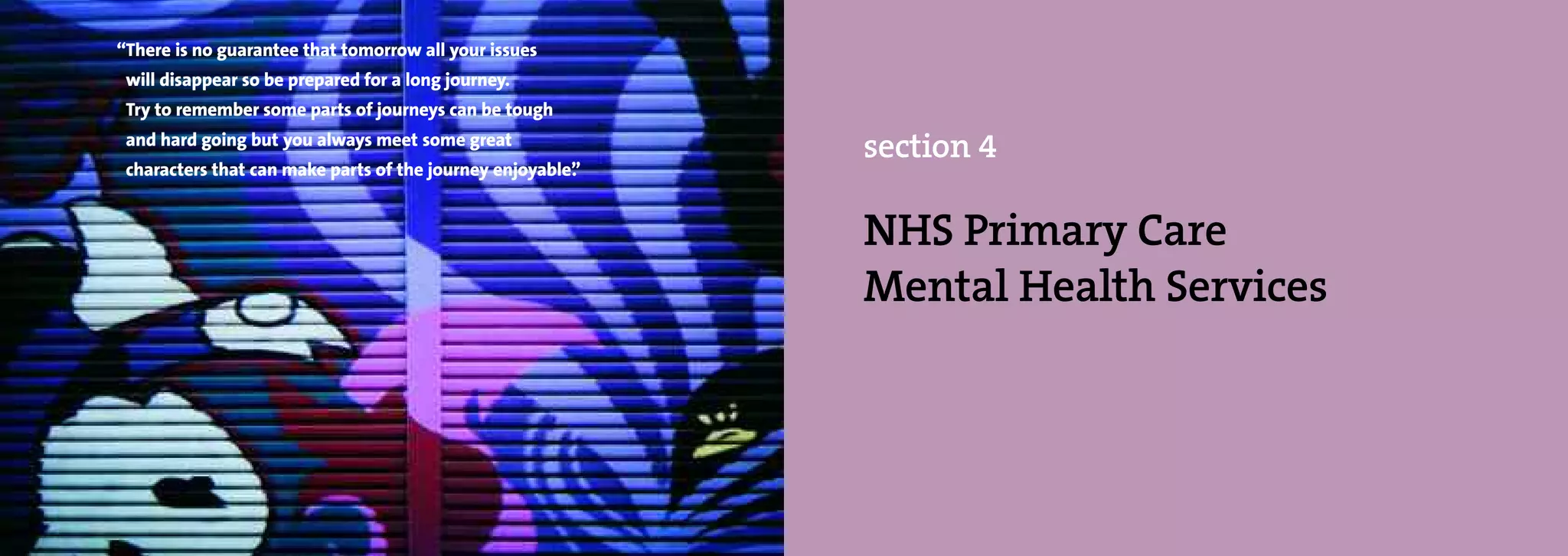 “There is no guarantee that tomorrow all your issues
 will disappear so be prepared for a long journey.
 Try to remember some parts of journeys can be tough
 and hard going but you always meet some great
                                                            section 4
 characters that can make parts of the journey enjoyable”
                                                        .


                                                            NHS Primary Care
                                                            Mental Health Services
 