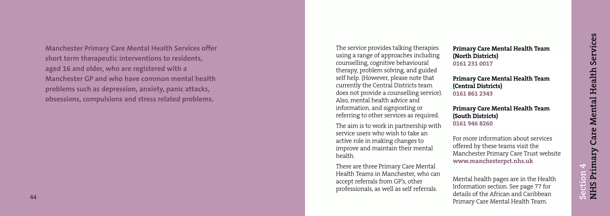 NHS Primary Care Mental Health Services
     Manchester Primary Care Mental Health Services offer   The service provides talking therapies      Primary Care Mental Health Team
                                                            using a range of approaches including       (North Districts)
     short term therapeutic interventions to residents,
                                                            counselling, cognitive behavioural          0161 231 0017
     aged 16 and older, who are registered with a           therapy, problem solving, and guided
     Manchester GP and who have common mental health        self help. (However, please note that       Primary Care Mental Health Team
                                                            currently the Central Districts team        (Central Districts)
     problems such as depression, anxiety, panic attacks,   does not provide a counselling service).    0161 861 2343
     obsessions, compulsions and stress related problems.   Also, mental health advice and
                                                            information, and signposting or             Primary Care Mental Health Team
                                                            referring to other services as required.    (South Districts)
                                                            The aim is to work in partnership with      0161 946 8260
                                                            service users who wish to take an
                                                            active role in making changes to            For more information about services
                                                            improve and maintain their mental           offered by these teams visit the
                                                            health.                                     Manchester Primary Care Trust website
                                                                                                        www.manchesterpct.nhs.uk
                                                            There are three Primary Care Mental




                                                                                                                                                Section 4
                                                            Health Teams in Manchester, who can
                                                            accept referrals from GP’s, other           Mental health pages are in the Health
                                                            professionals, as well as self referrals.   Information section. See page 77 for
44                                                                                                      details of the African and Caribbean
                                                                                                        Primary Care Mental Health Team.
 